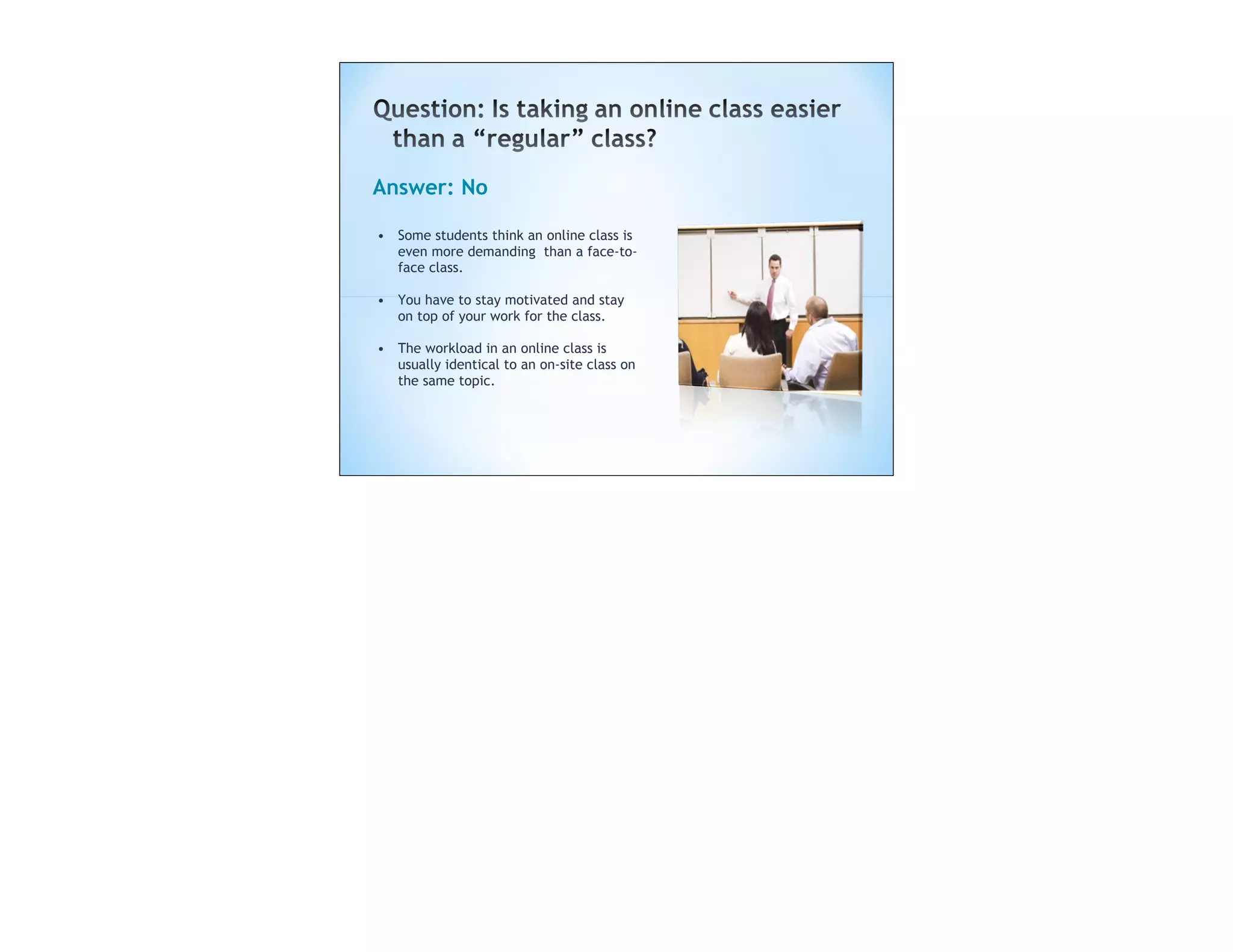 Answer: No

• Some students think an online class is
  even more demanding than a face-to-
  face class.

• You have to stay motivated and stay
  on top of your work for the class.

• The workload in an online class is
  usually identical to an on-site class on
  the same topic.
 