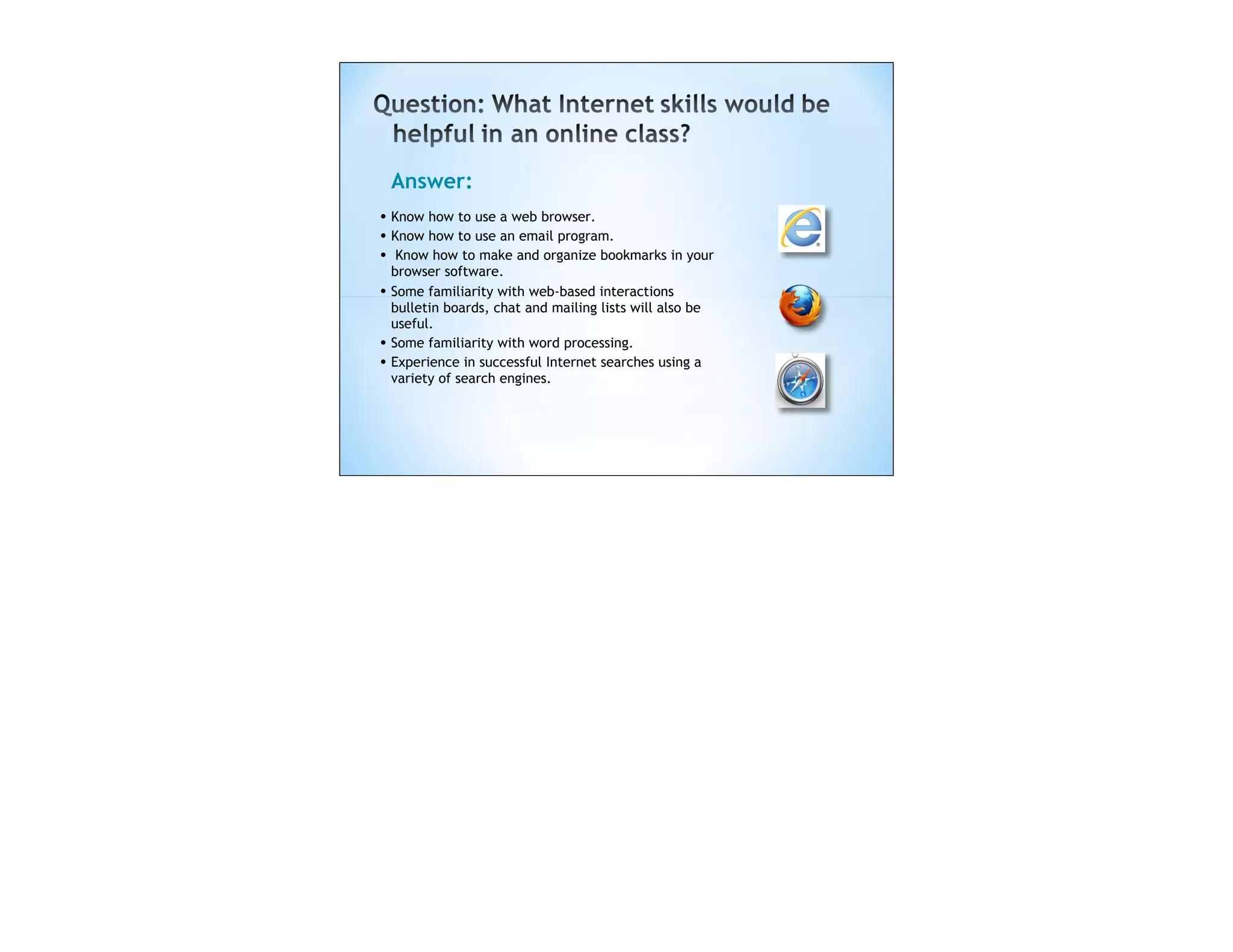 Answer:
• Know how to use a web browser.
• Know how to use an email program.
• Know how to make and organize bookmarks in your
    browser software.
• Some familiarity with web-based interactions
    bulletin boards, chat and mailing lists will also be
    useful.
•   Some familiarity with word processing.
•   Experience in successful Internet searches using a
    variety of search engines.
 