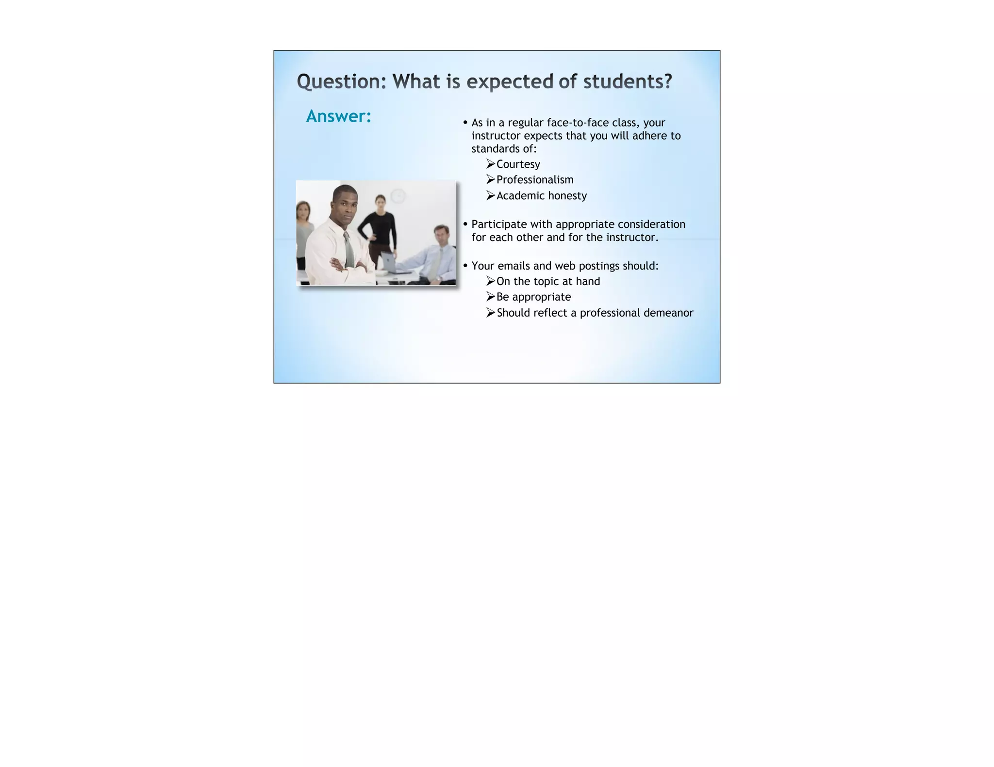 Answer:   • As in a regular face-to-face class, your
           instructor expects that you will adhere to
           standards of:
              Courtesy
              Professionalism
              Academic honesty
          • Participate with appropriate consideration
           for each other and for the instructor.

          • Your emails and web postings should:
              On the topic at hand
              Be appropriate
               Should reflect a professional demeanor
 