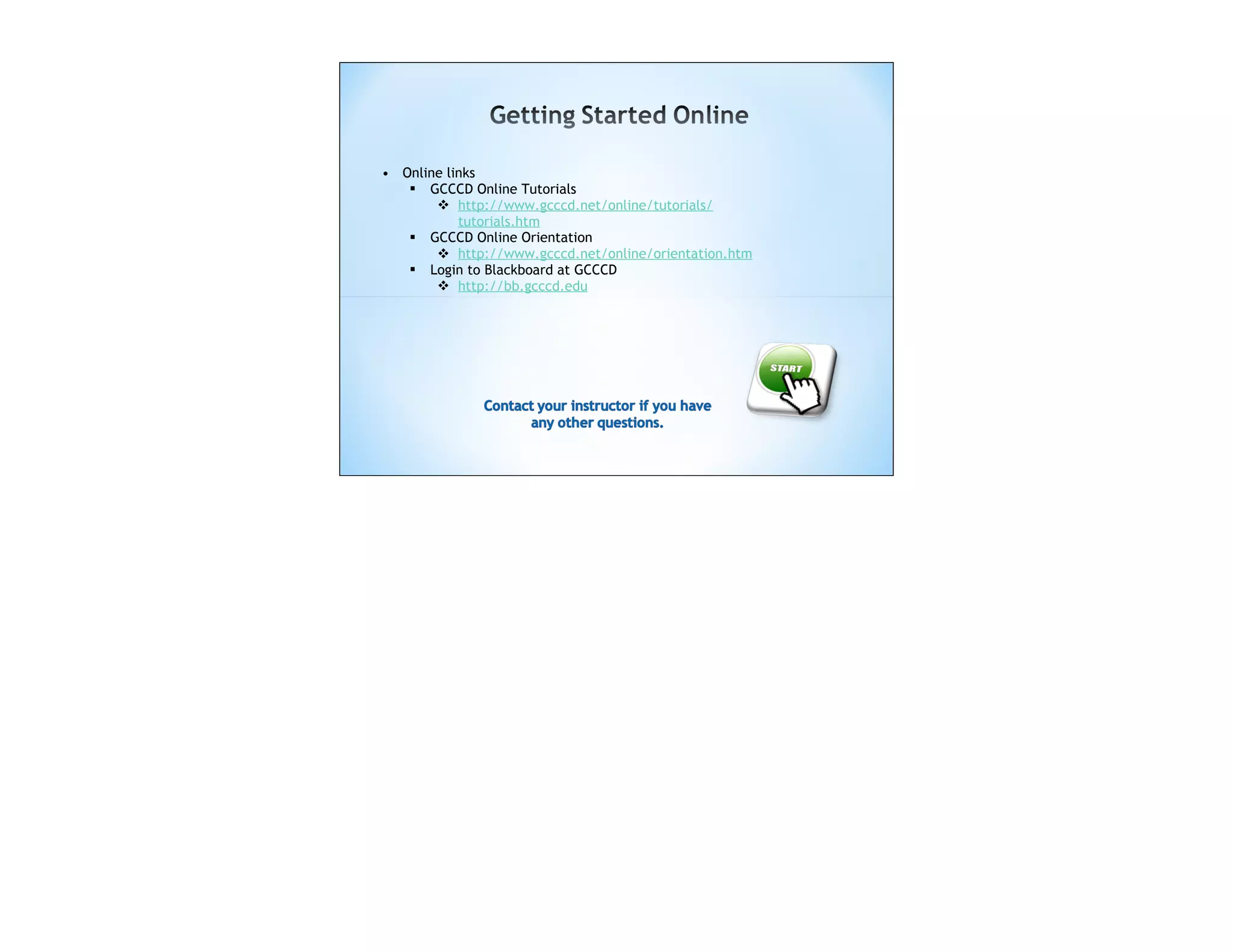 • Online links
    GCCCD Online Tutorials
        http://www.gcccd.net/online/tutorials/
           tutorials.htm
    GCCCD Online Orientation
        http://www.gcccd.net/online/orientation.htm
    Login to Blackboard at GCCCD
        http://bb.gcccd.edu
 
