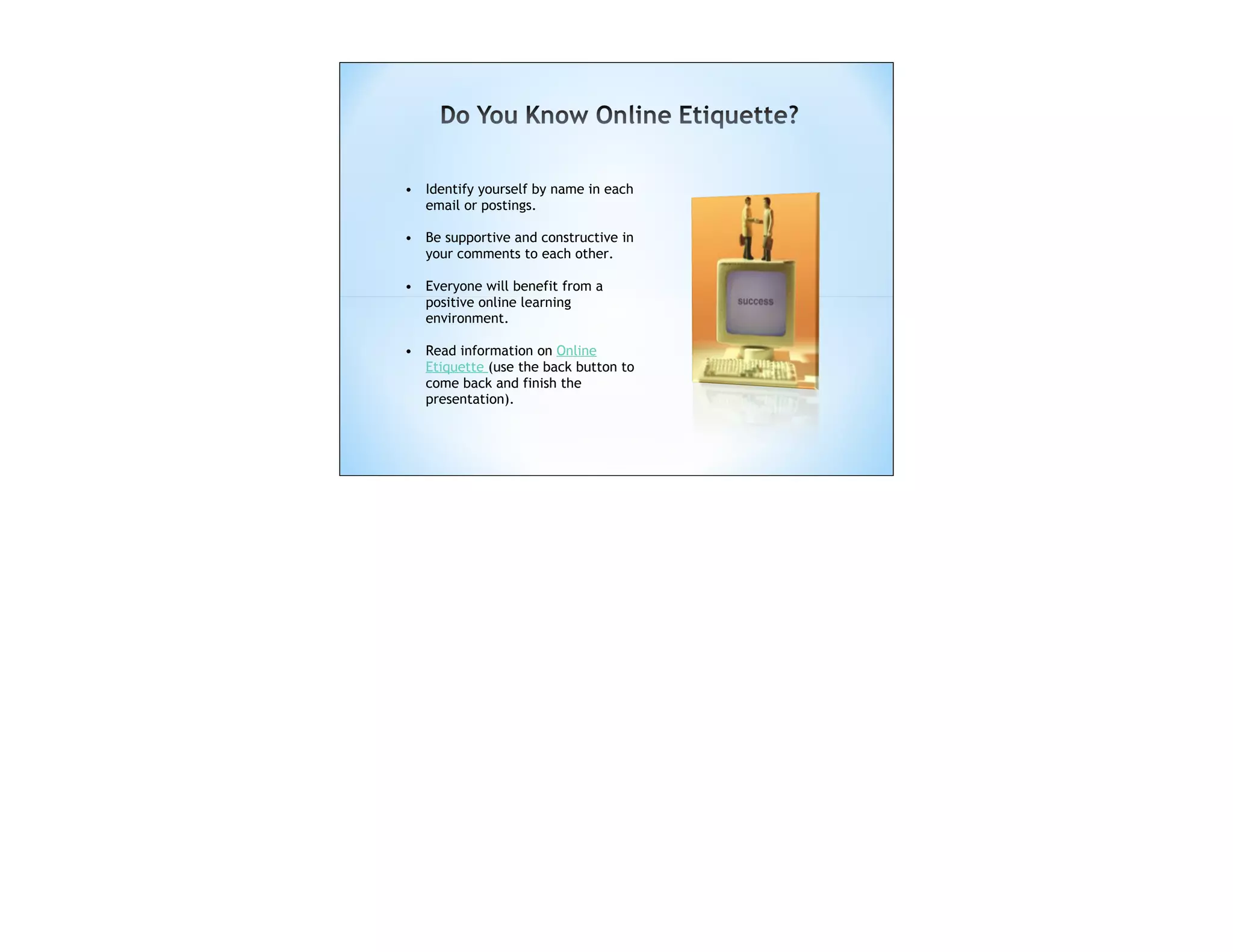 • Identify yourself by name in each
  email or postings.

• Be supportive and constructive in
  your comments to each other.

• Everyone will benefit from a
  positive online learning
  environment.

• Read information on Online
  Etiquette (use the back button to
  come back and finish the
  presentation).
 