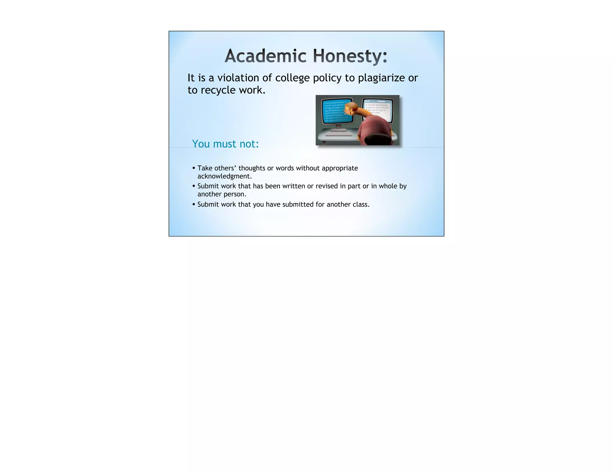 It is a violation of college policy to plagiarize or
to recycle work.




 You must not:

 • Take others’ thoughts or words without appropriate
     acknowledgment.
 •   Submit work that has been written or revised in part or in whole by
     another person.
 •   Submit work that you have submitted for another class.
 