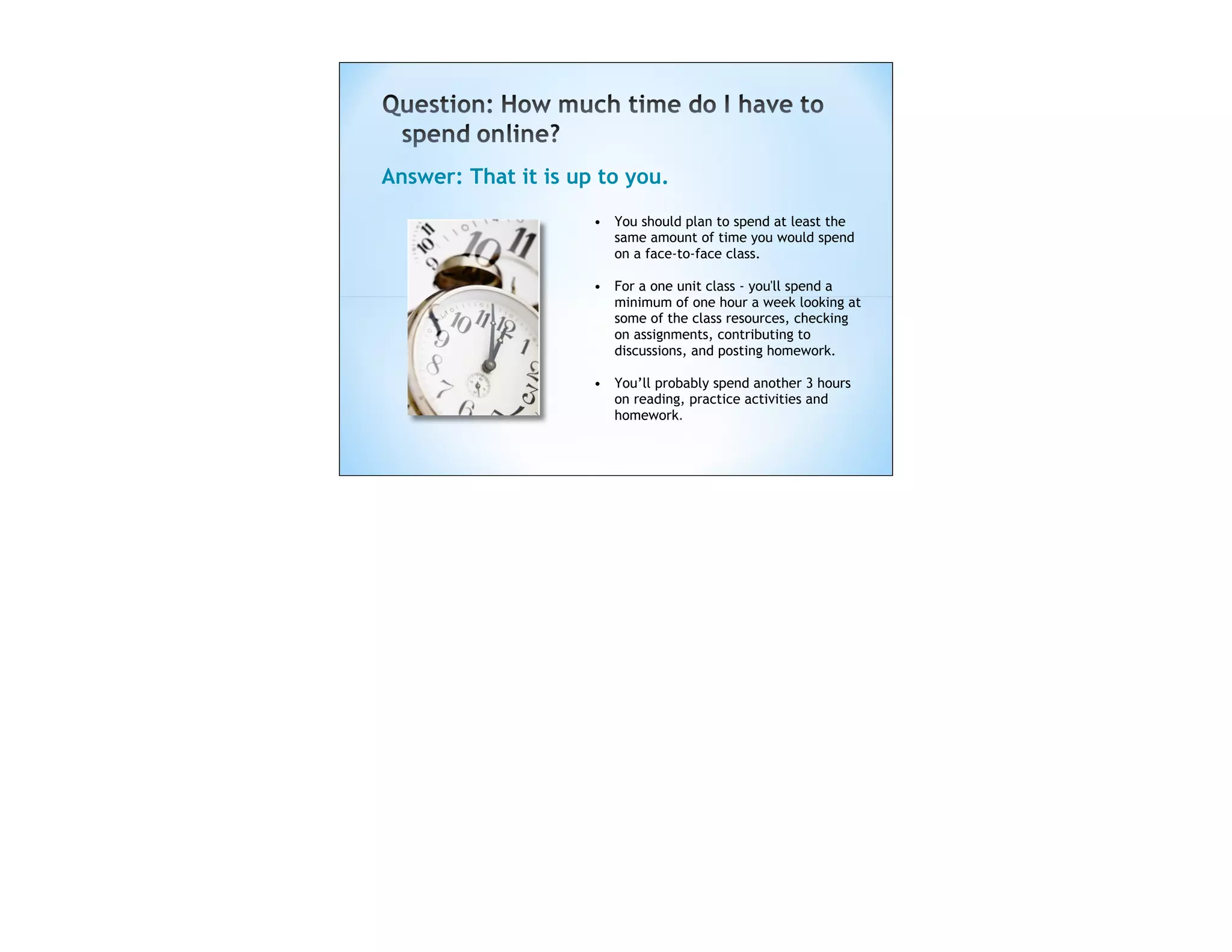 Answer: That it is up to you.
                     • You should plan to spend at least the
                       same amount of time you would spend
                       on a face-to-face class.

                     • For a one unit class - you'll spend a
                       minimum of one hour a week looking at
                       some of the class resources, checking
                       on assignments, contributing to
                       discussions, and posting homework.

                     • You’ll probably spend another 3 hours
                       on reading, practice activities and
                       homework. 
 