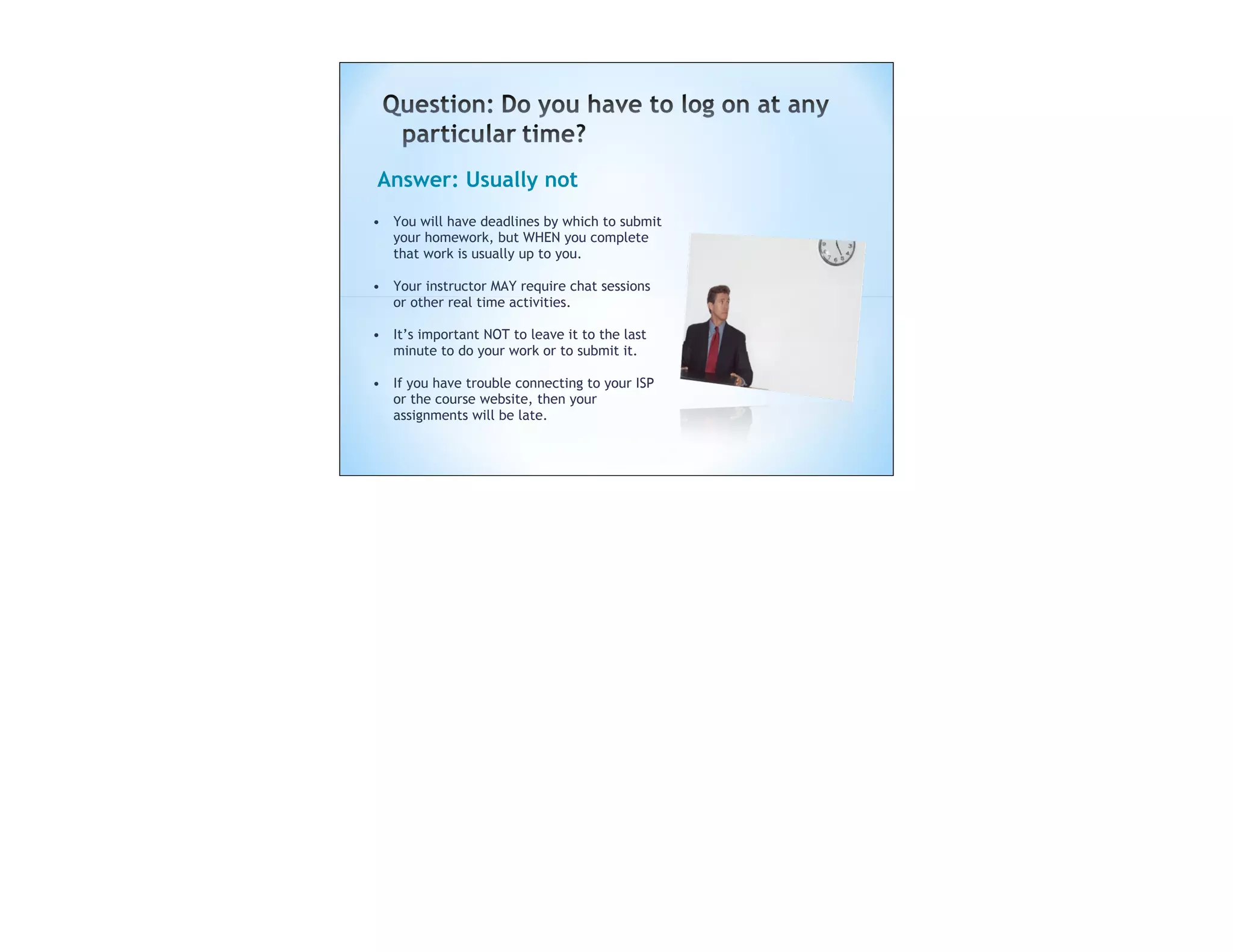 Answer: Usually not
• You will have deadlines by which to submit
  your homework, but WHEN you complete
  that work is usually up to you.

• Your instructor MAY require chat sessions
  or other real time activities.

• It’s important NOT to leave it to the last
  minute to do your work or to submit it.

• If you have trouble connecting to your ISP
  or the course website, then your
  assignments will be late.
 