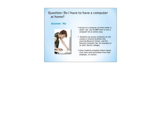Answer: No
             • Access to a computer at home makes it
                 easier, but you do NOT have to own a
                 computer for an online class.

             •    Students can access computers on the
                 campus in several locations (the
                 Learning Resource Center, and the
                 Business Computer lab, for example) or
                 at other district colleges.

             • Some students complete online classes
                 from work (with permission from their
                 employer, of course). 
 