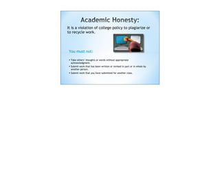 It is a violation of college policy to plagiarize or
to recycle work.




 You must not:

 • Take others’ thoughts or words without appropriate
     acknowledgment.
 •   Submit work that has been written or revised in part or in whole by
     another person.
 •   Submit work that you have submitted for another class.
 
