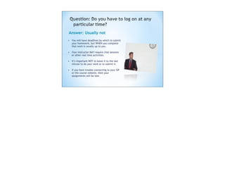 Answer: Usually not
• You will have deadlines by which to submit
  your homework, but WHEN you complete
  that work is usually up to you.

• Your instructor MAY require chat sessions
  or other real time activities.

• It’s important NOT to leave it to the last
  minute to do your work or to submit it.

• If you have trouble connecting to your ISP
  or the course website, then your
  assignments will be late.
 