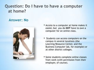 Answer: No
             • Access to a computer at home makes it
                 easier, but you do NOT have to own a
                 computer for an online class.


             •    Students can access computers on the
                 campus in several locations (the
                 Learning Resource Center, and the
                 Business Computer lab, for example) or
                 at other district colleges.


             • Some students complete online classes
                 from work (with permission from their
                 employer, of course).
 