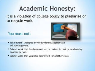 It is a violation of college policy to plagiarize or
to recycle work.


 You must not:

 • Take others’ thoughts or words without appropriate
  acknowledgment.
 • Submit work that has been written or revised in part or in whole by
  another person.
 • Submit work that you have submitted for another class.
 