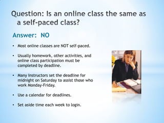 Answer: NO
• Most online classes are NOT self-paced.

• Usually homework, other activities, and
  online class participation must be
  completed by deadline.

• Many Instructors set the deadline for
  midnight on Saturday to assist those who
  work Monday-Friday.

• Use a calendar for deadlines.

• Set aside time each week to login.
 