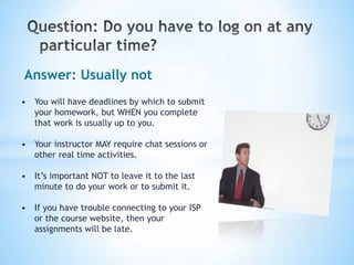 Answer: Usually not
• You will have deadlines by which to submit
  your homework, but WHEN you complete
  that work is usually up to you.

• Your instructor MAY require chat sessions or
  other real time activities.

• It’s important NOT to leave it to the last
  minute to do your work or to submit it.

• If you have trouble connecting to your ISP
  or the course website, then your
  assignments will be late.
 