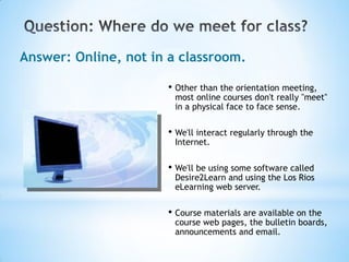 Answer: Online, not in a classroom.

                      • Other than the orientation meeting,
                        most online courses don't really "meet"
                        in a physical face to face sense.

                      • We'll interact regularly through the
                        Internet.

                      • We'll be using some software called
                        Desire2Learn and using the Los Rios
                        eLearning web server.

                      • Course materials are available on the
                        course web pages, the bulletin boards,
                        announcements and email.
 