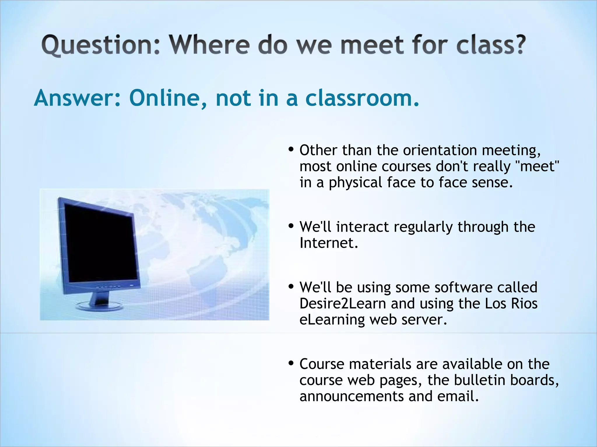 Answer: Online, not in a classroom.

                      • Other than the orientation meeting,
                        most online courses don't really "meet"
                        in a physical face to face sense.


                      • We'll interact regularly through the
                        Internet.


                      • We'll be using some software called
                        Desire2Learn and using the Los Rios
                        eLearning web server.  


                      • Course materials are available on the
                        course web pages, the bulletin boards,
                        announcements and email.
 