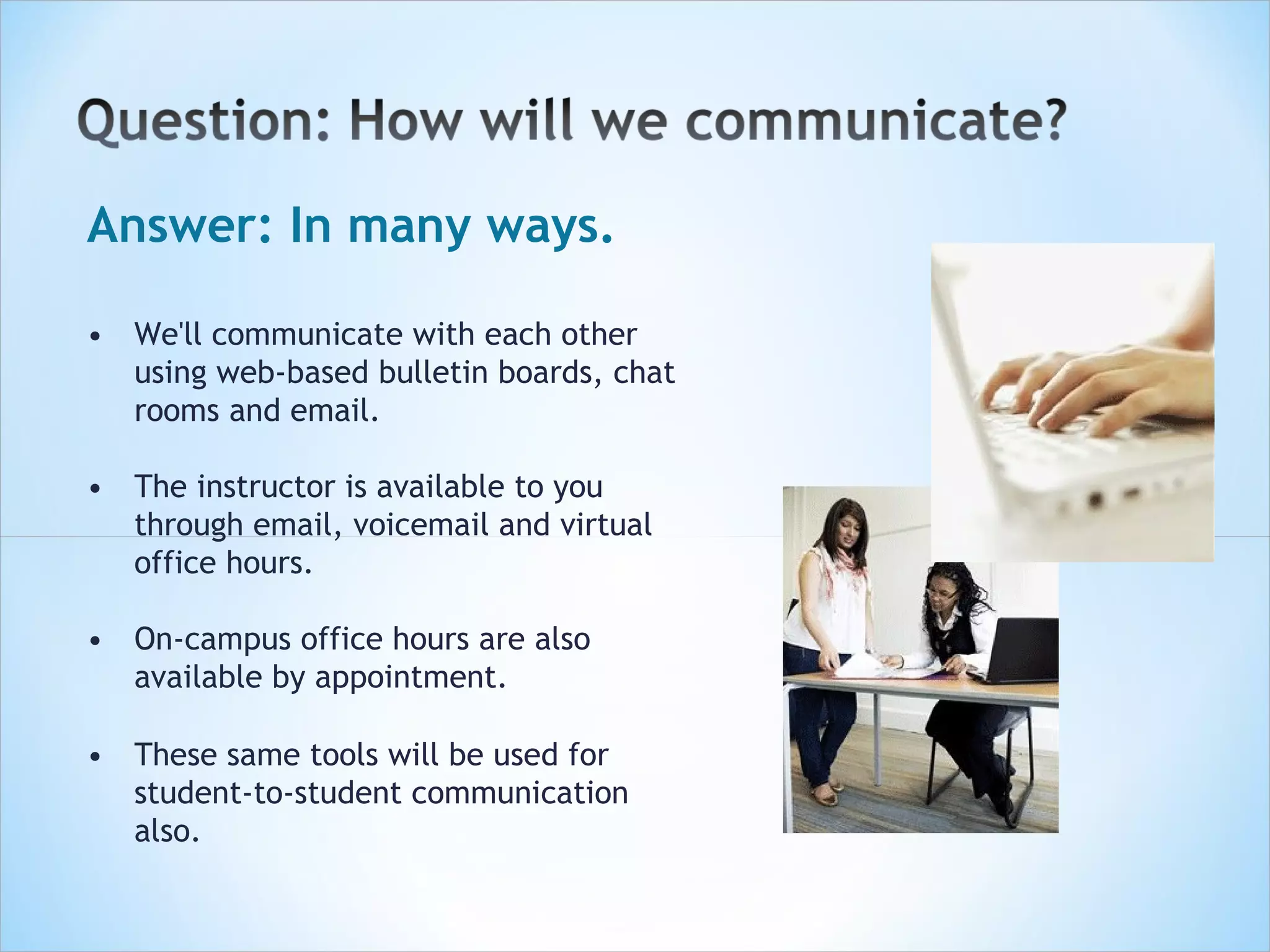 Answer: In many ways.

• We'll communicate with each other
  using web-based bulletin boards, chat
  rooms and email.

• The instructor is available to you
  through email, voicemail and virtual
  office hours.

• On-campus office hours are also
  available by appointment.

• These same tools will be used for
  student-to-student communication
  also.
 