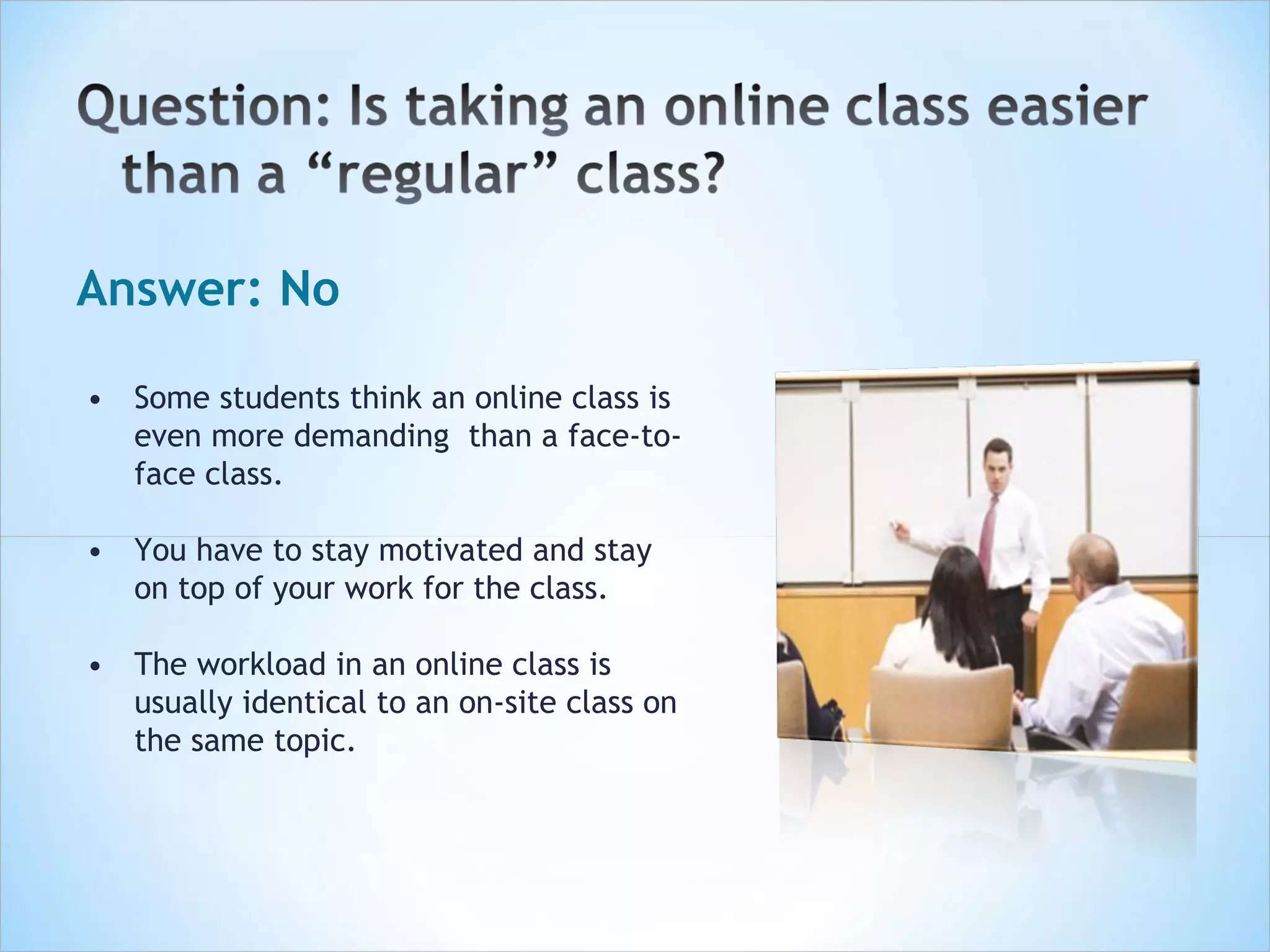 Answer: No

• Some students think an online class is
  even more demanding than a face-to-
  face class.

• You have to stay motivated and stay
  on top of your work for the class.

• The workload in an online class is
  usually identical to an on-site class on
  the same topic.
 