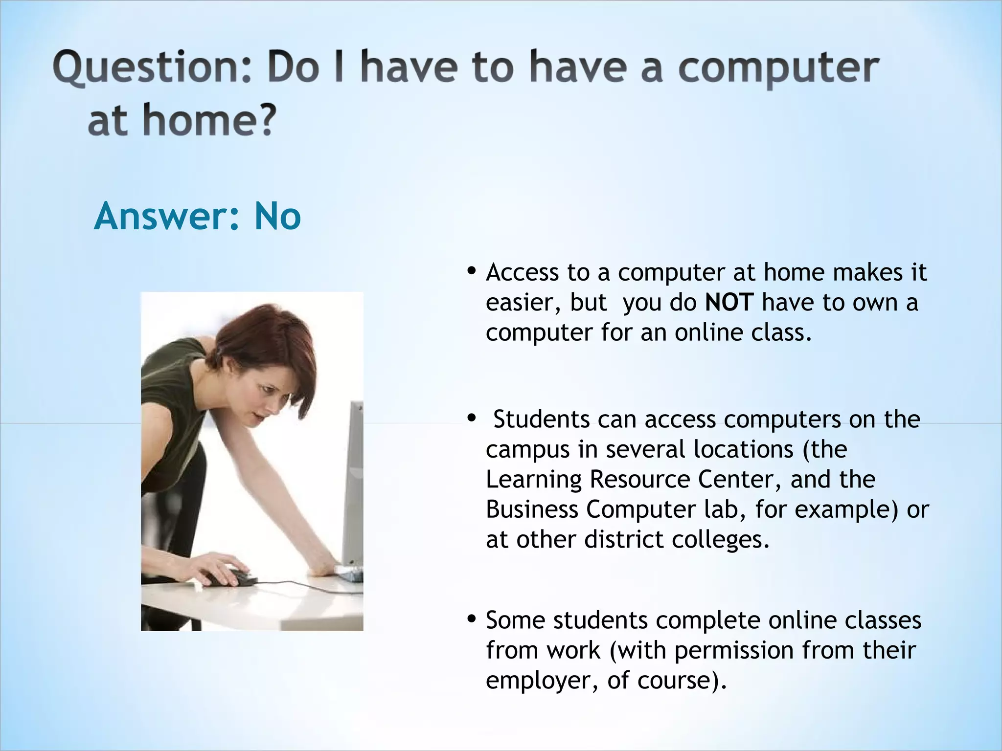 Answer: No
             • Access to a computer at home makes it
                 easier, but you do NOT have to own a
                 computer for an online class.


             •    Students can access computers on the
                 campus in several locations (the
                 Learning Resource Center, and the
                 Business Computer lab, for example) or
                 at other district colleges.


             • Some students complete online classes
                 from work (with permission from their
                 employer, of course). 
 