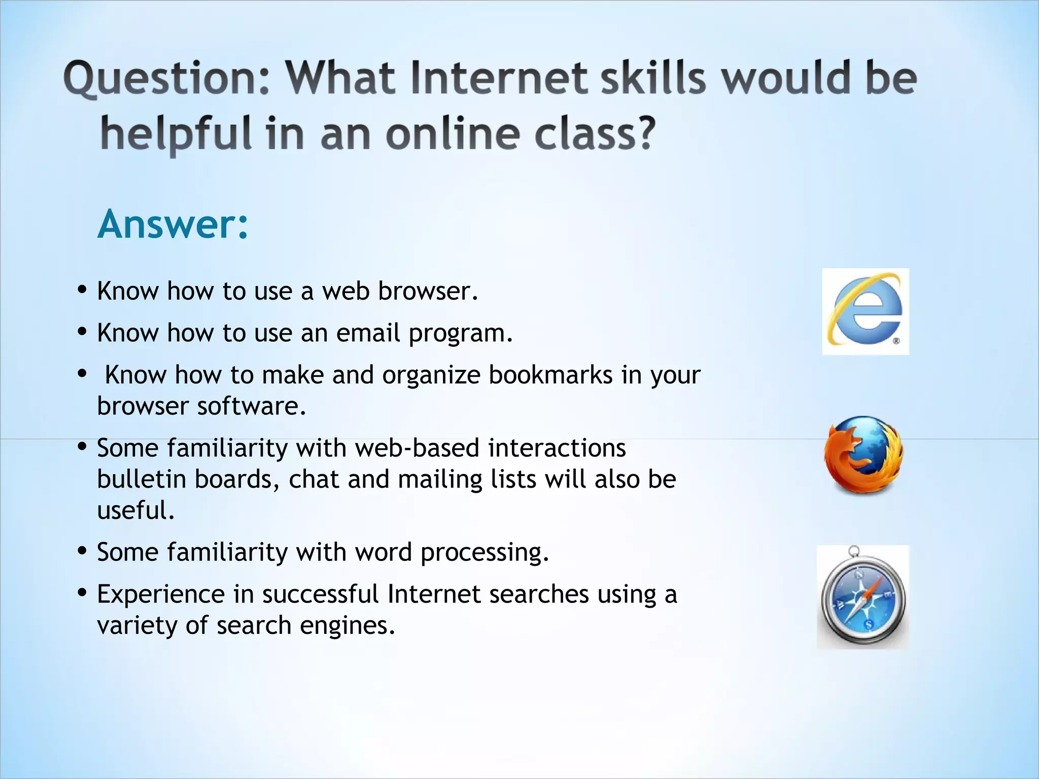Answer:
• Know how to use a web browser.
• Know how to use an email program.
• Know how to make and organize bookmarks in your
 browser software.
• Some familiarity with web-based interactions
 bulletin boards, chat and mailing lists will also be
 useful.
• Some familiarity with word processing.
• Experience in successful Internet searches using a
 variety of search engines.
 