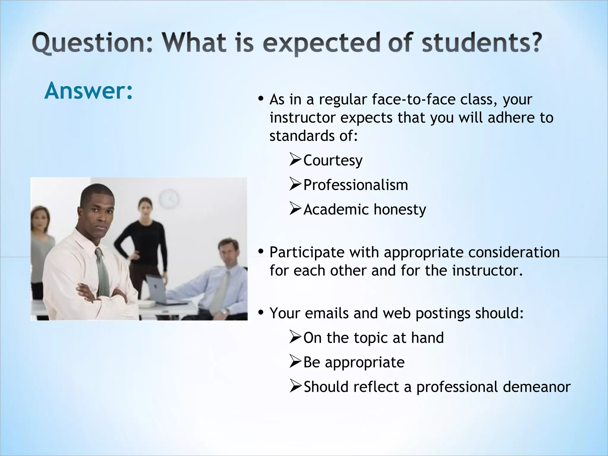 Answer:   • As in a regular face-to-face class, your
           instructor expects that you will adhere to
           standards of:
              Courtesy
              Professionalism
              Academic honesty

          • Participate with appropriate consideration
           for each other and for the instructor.

          • Your emails and web postings should:
              On the topic at hand
              Be appropriate
              Should reflect a professional demeanor
 