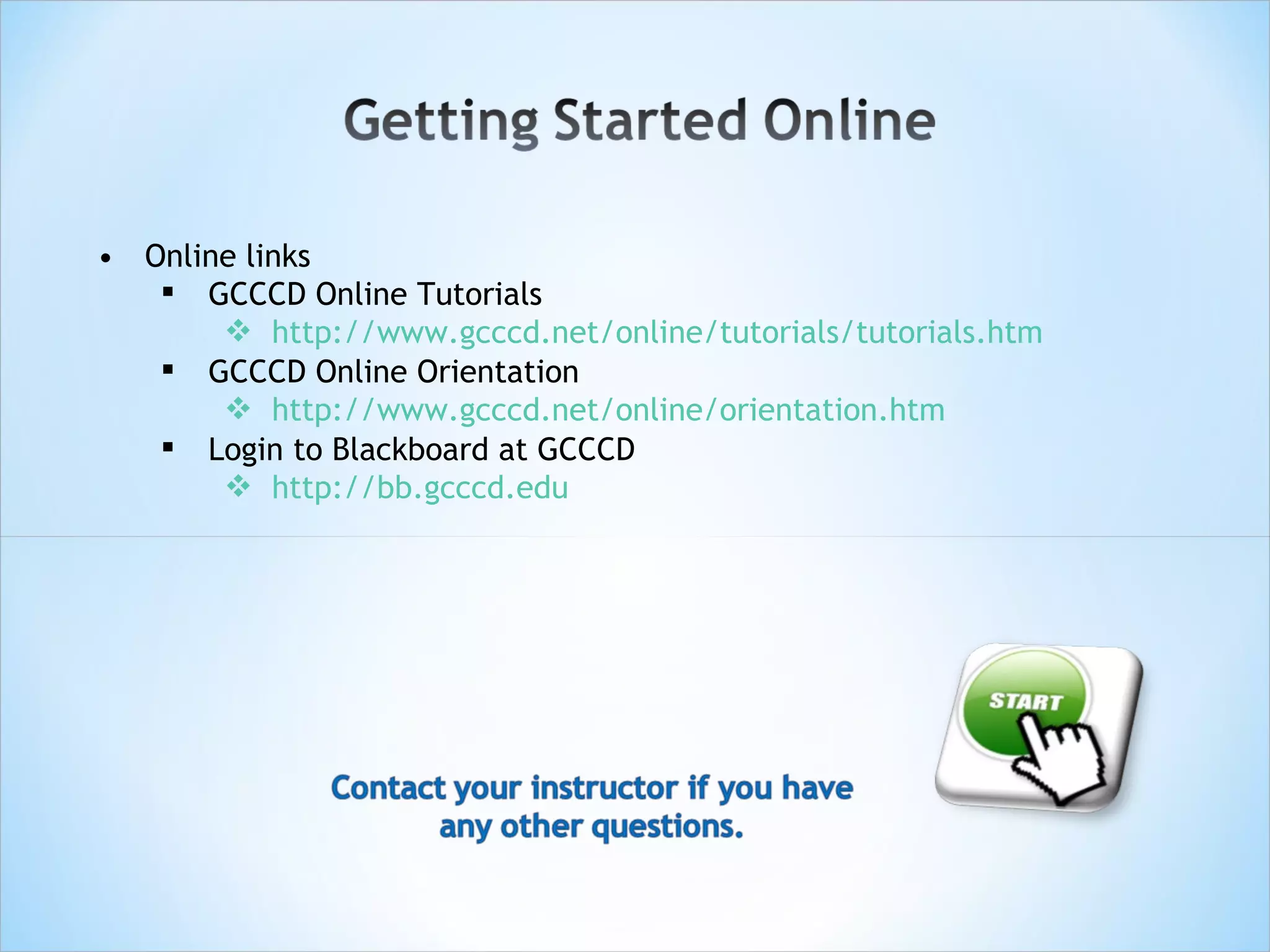 • Online links
    GCCCD Online Tutorials
        http://www.gcccd.net/online/tutorials/tutorials.htm
    GCCCD Online Orientation
        http://www.gcccd.net/online/orientation.htm
    Login to Blackboard at GCCCD
        http://bb.gcccd.edu
 