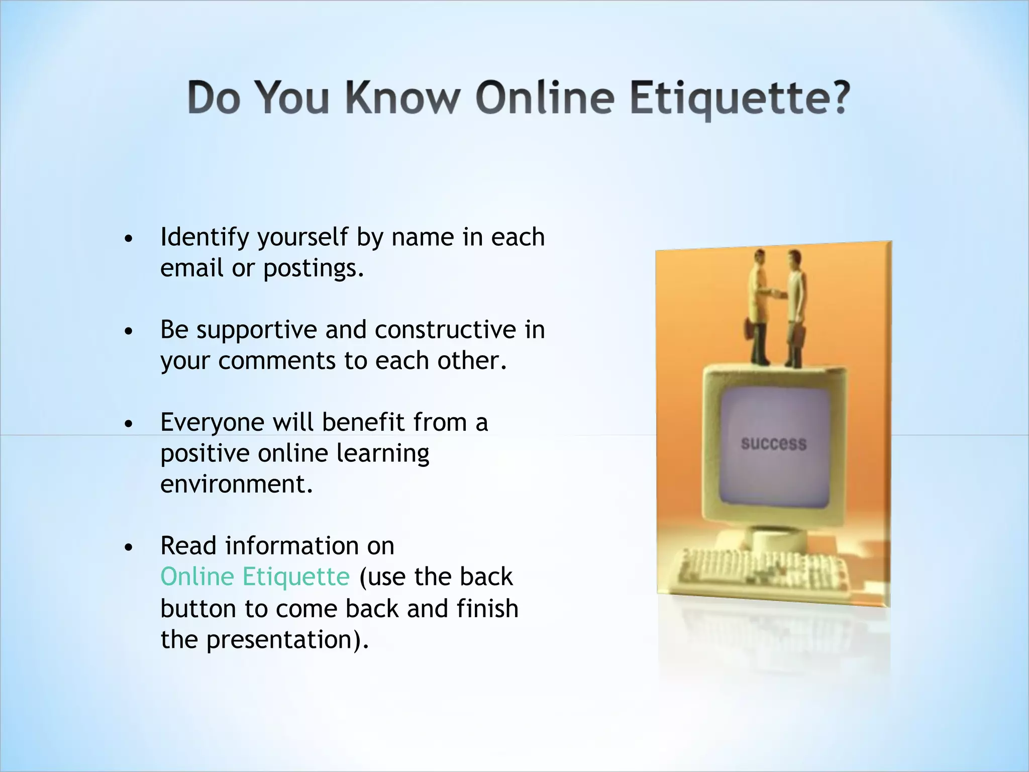 • Identify yourself by name in each
  email or postings.

• Be supportive and constructive in
  your comments to each other.

• Everyone will benefit from a
  positive online learning
  environment.

• Read information on
  Online Etiquette (use the back
  button to come back and finish
  the presentation).
 