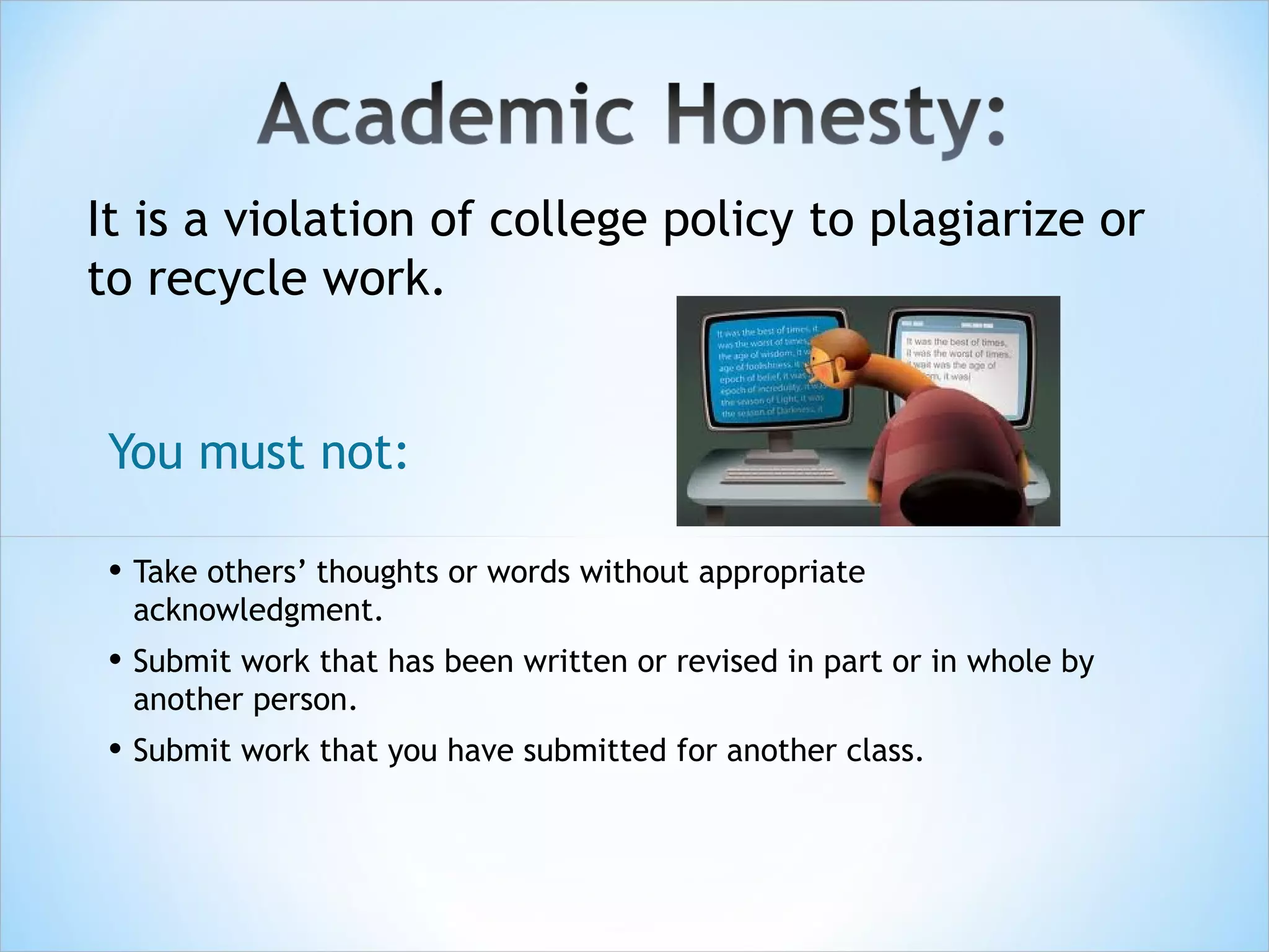 It is a violation of college policy to plagiarize or
to recycle work.


 You must not:

 • Take others’ thoughts or words without appropriate
  acknowledgment.
 • Submit work that has been written or revised in part or in whole by
  another person.
 • Submit work that you have submitted for another class.
 