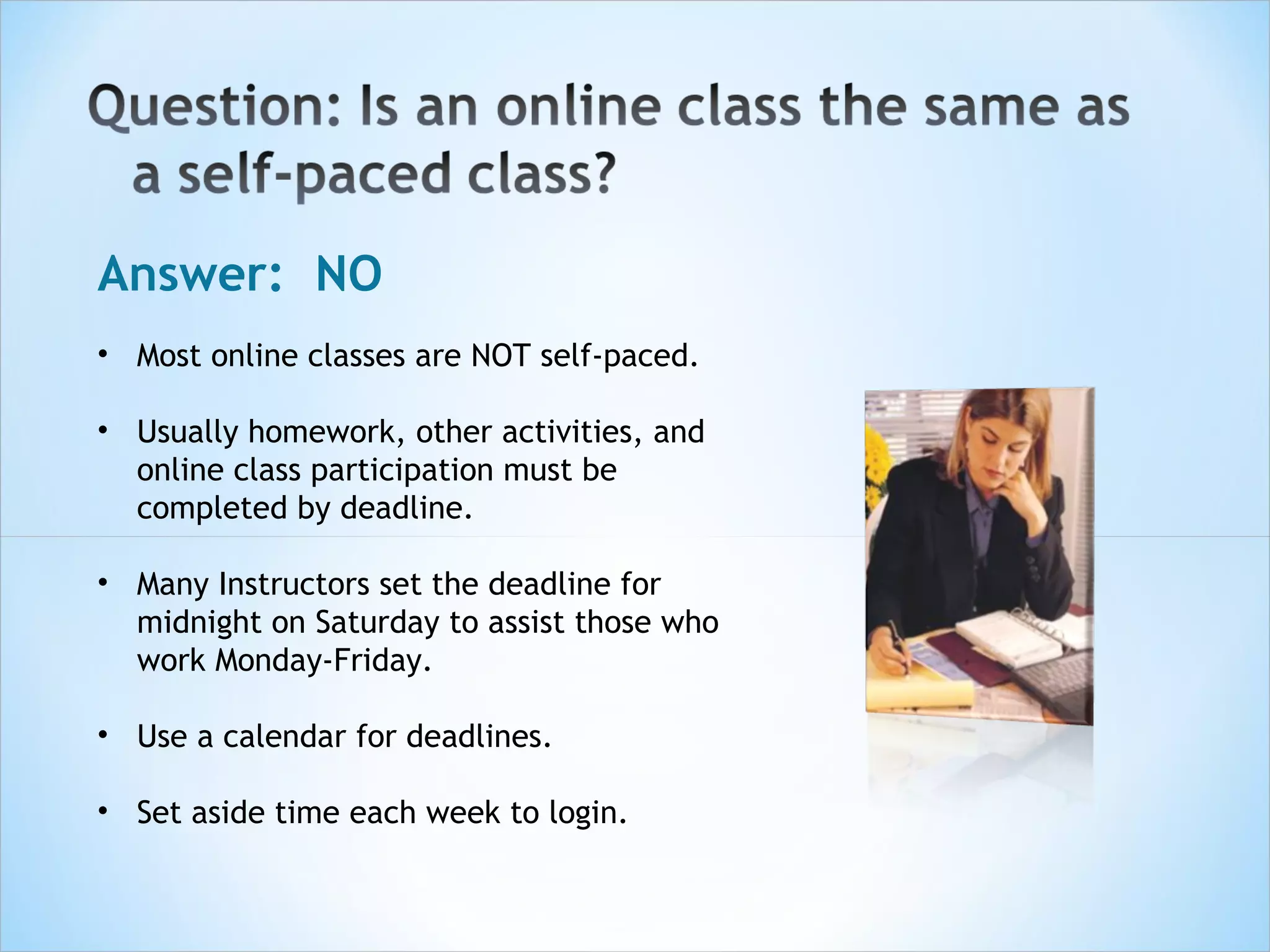 Answer: NO
• Most online classes are NOT self-paced.

• Usually homework, other activities, and
  online class participation must be
  completed by deadline.

• Many Instructors set the deadline for
  midnight on Saturday to assist those who
  work Monday-Friday.

• Use a calendar for deadlines.

• Set aside time each week to login.
 
