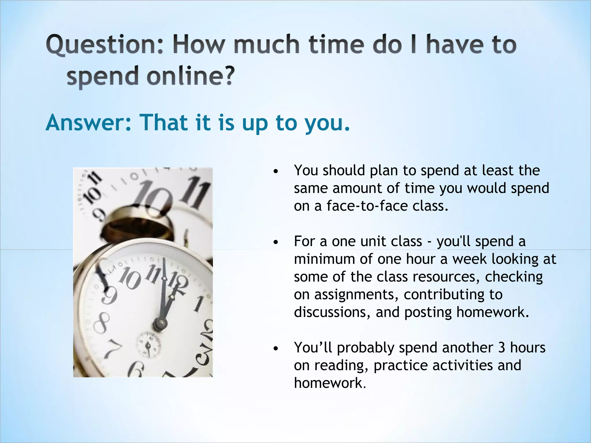 Answer: That it is up to you.
                     • You should plan to spend at least the
                       same amount of time you would spend
                       on a face-to-face class.

                     • For a one unit class - you'll spend a
                       minimum of one hour a week looking at
                       some of the class resources, checking
                       on assignments, contributing to
                       discussions, and posting homework.

                     • You’ll probably spend another 3 hours
                       on reading, practice activities and
                       homework. 
 