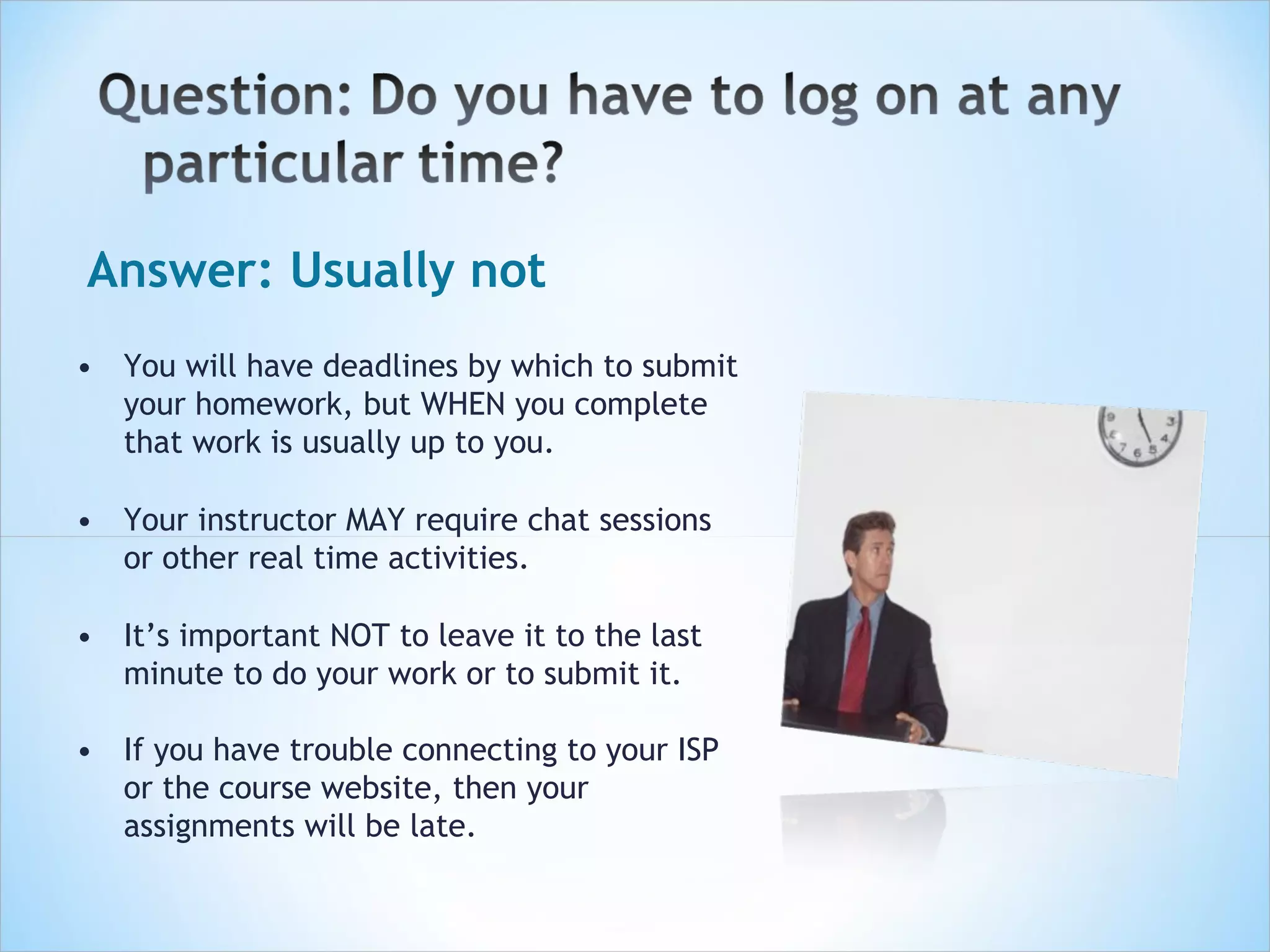 Answer: Usually not
• You will have deadlines by which to submit
  your homework, but WHEN you complete
  that work is usually up to you.

• Your instructor MAY require chat sessions
  or other real time activities.

• It’s important NOT to leave it to the last
  minute to do your work or to submit it.

• If you have trouble connecting to your ISP
  or the course website, then your
  assignments will be late.
 