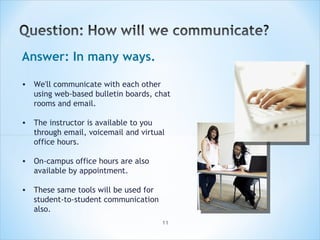 Answer: In many ways. We'll communicate with each other using web-based bulletin boards, chat rooms and email. The instructor is available to you through email, voicemail and virtual office hours. On-campus office hours are also available by appointment. These same tools will be used for student-to-student communication also.   