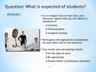 Answer: As in a regular face-to-face class, your instructor expects that you will adhere to standards of: Courtesy Professionalism Academic honesty Participate with appropriate consideration for each other and for the instructor.  Your emails and web postings should: On the topic at hand Be appropriate Should reflect a professional demeanor 