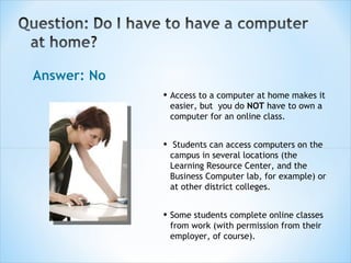 Answer: No Access to a computer at home makes it easier, but  you do  NOT  have to own a computer for an online class. Students can access computers on the campus in several locations (the Learning Resource Center, and the Business Computer lab, for example) or at other district colleges. Some students complete online classes from work (with permission from their employer, of course).  
