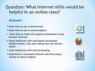Answer: Know how to use a web browser.  Know how to use an email program. Know how to make and organize bookmarks in your browser software.  Some familiarity with web-based interactions bulletin boards, chat and mailing lists will also be useful.  Some familiarity with word processing.  Experience in successful Internet searches using a variety of search engines. 