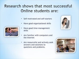Self-motivated and self-starters Have good organizational skills Have good time-management skills Are familiar with computers and the Internet Are resourceful and actively seek answers and solutions to questions and problems.   