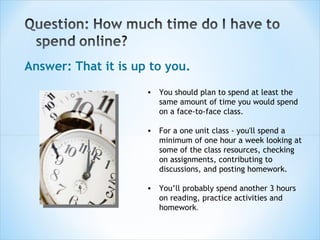 Answer: That it is up to you. You should plan to spend at least the same amount of time you would spend on a face-to-face class. For a one unit class - you'll spend a minimum of one hour a week looking at some of the class resources, checking on assignments, contributing to discussions, and posting homework. You’ll probably spend another 3 hours on reading, practice activities and homework .  