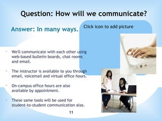 Answer: In many ways. Question: How will we communicate? We'll communicate with each other using web-based bulletin boards, chat rooms and email. The instructor is available to you through email, voicemail and virtual office hours. On-campus office hours are also available by appointment. These same tools will be used for student-to-student communication also.   