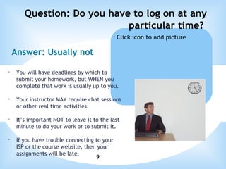 Question: Do you have to log on at any particular time?  Answer: Usually not You will have deadlines by which to submit your homework, but WHEN you complete that work is usually up to you. Your instructor MAY require chat sessions or other real time activities. It’s important NOT to leave it to the last minute to do your work or to submit it. If you have trouble connecting to your ISP or the course website, then your assignments will be late.   