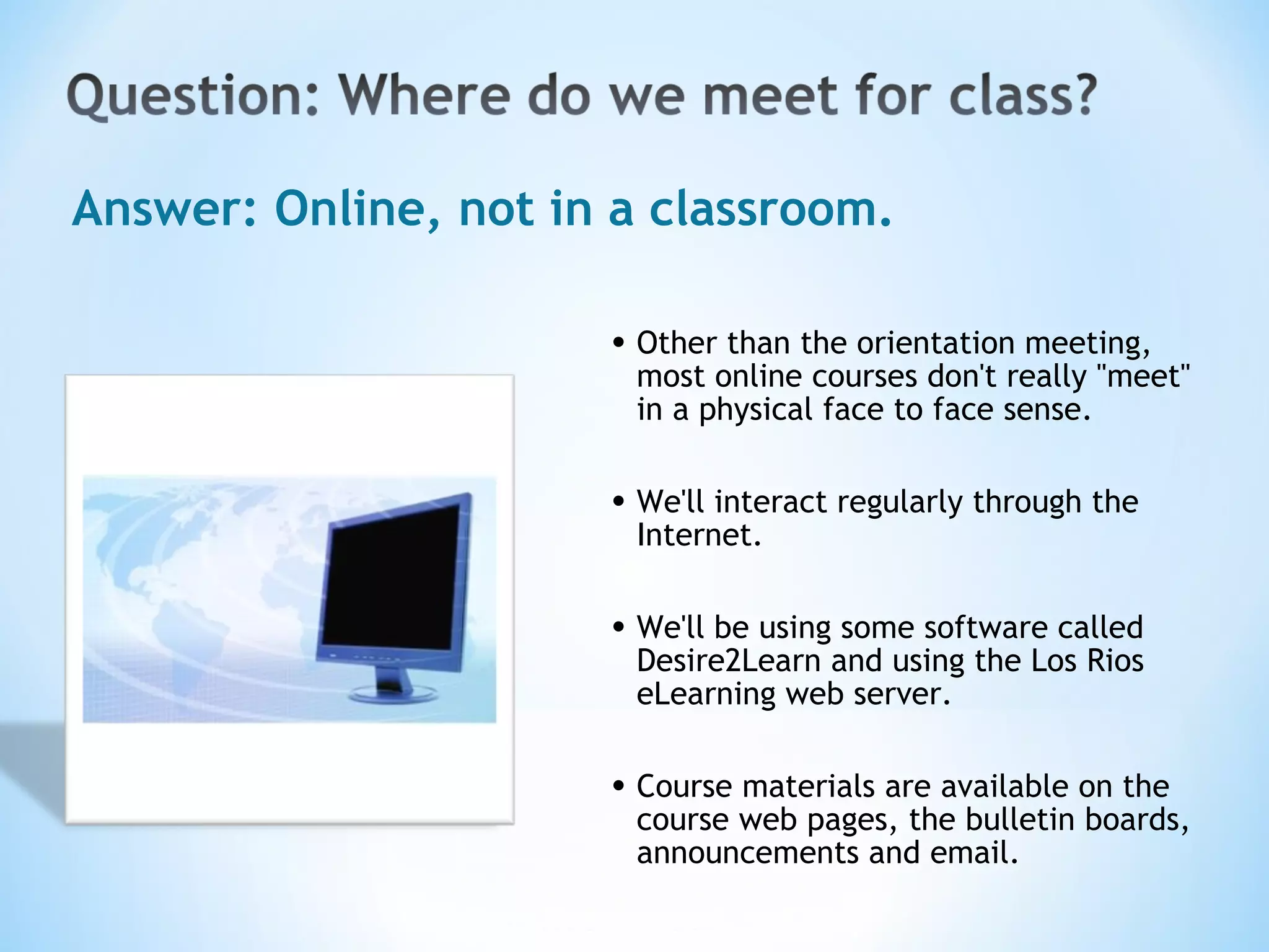 Other than the orientation meeting, most online courses don't really &quot;meet&quot; in a physical face to face sense. We'll interact regularly through the Internet.  We'll be using some software called Desire2Learn and using the Los Rios eLearning web server.   Course materials are available on the course web pages, the bulletin boards, announcements and email. Answer: Online, not in a classroom. 