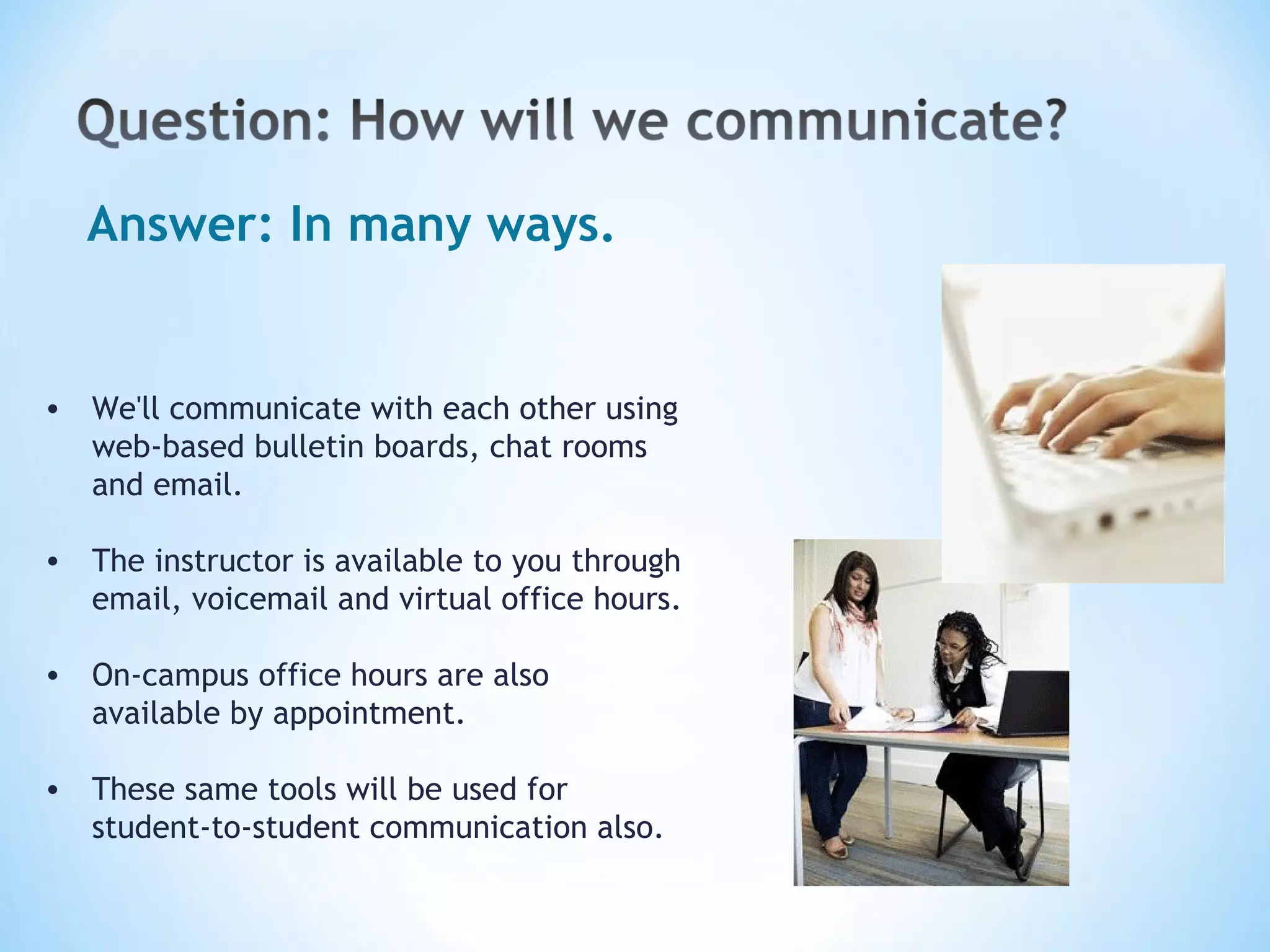 Answer: In many ways. We'll communicate with each other using web-based bulletin boards, chat rooms and email. The instructor is available to you through email, voicemail and virtual office hours. On-campus office hours are also available by appointment. These same tools will be used for student-to-student communication also.   