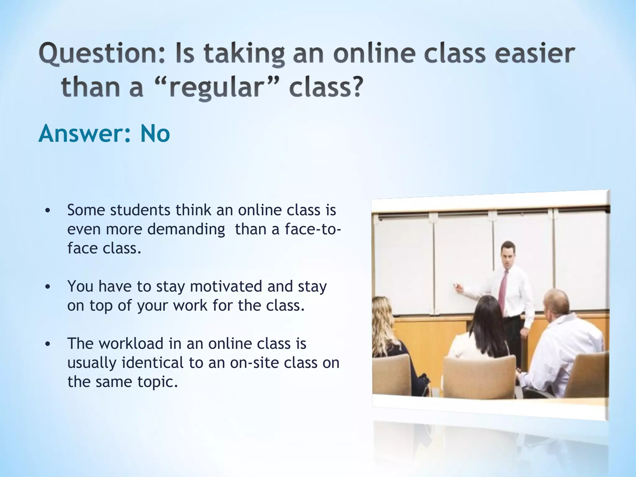 Answer: No Some students think an online class is even more demanding  than a face-to-face class. You have to stay motivated and stay on top of your work for the class.  The workload in an online class is usually identical to an on-site class on the same topic. 