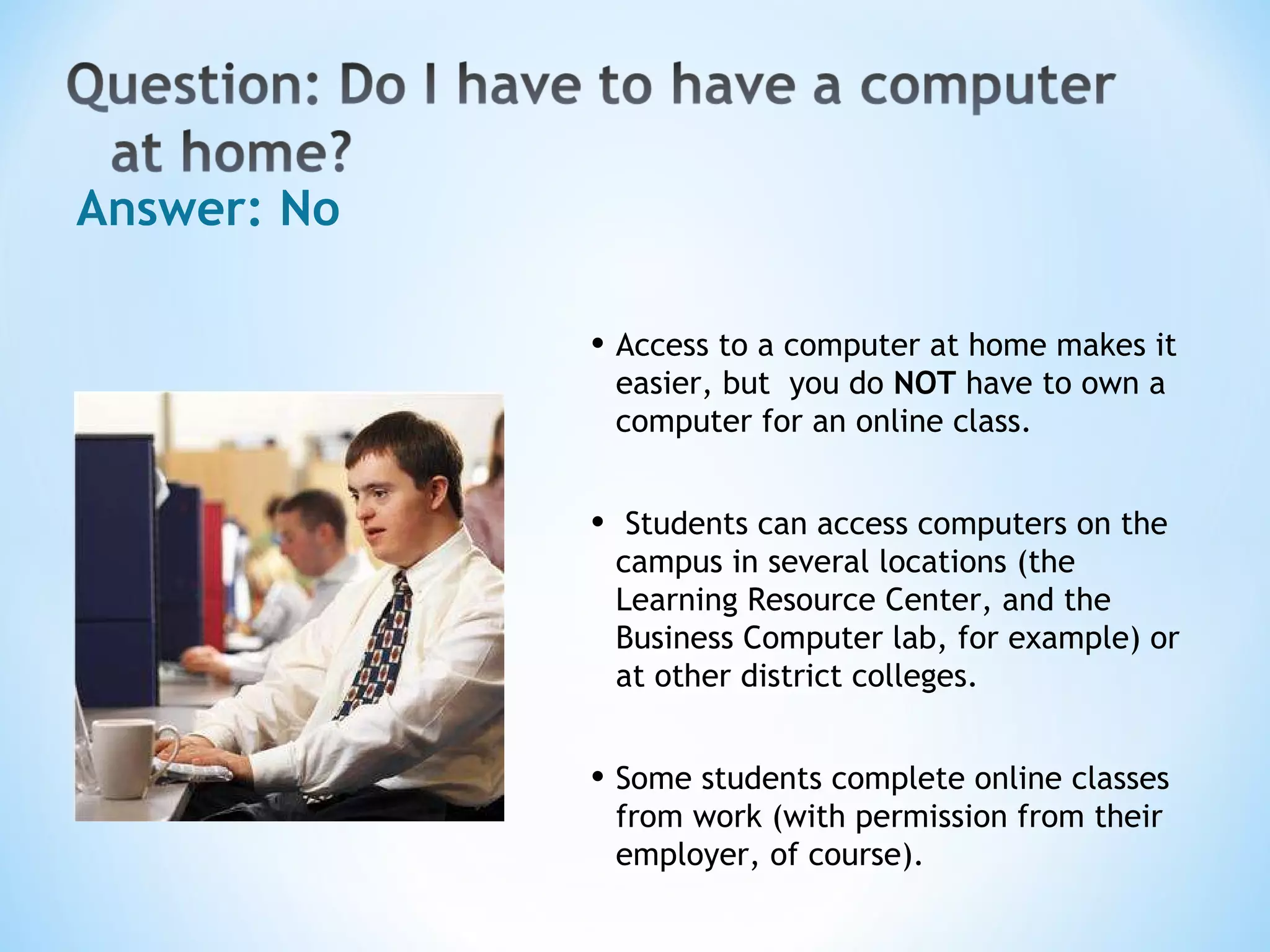 Answer: No Access to a computer at home makes it easier, but  you do  NOT  have to own a computer for an online class. Students can access computers on the campus in several locations (the Learning Resource Center, and the Business Computer lab, for example) or at other district colleges. Some students complete online classes from work (with permission from their employer, of course).  