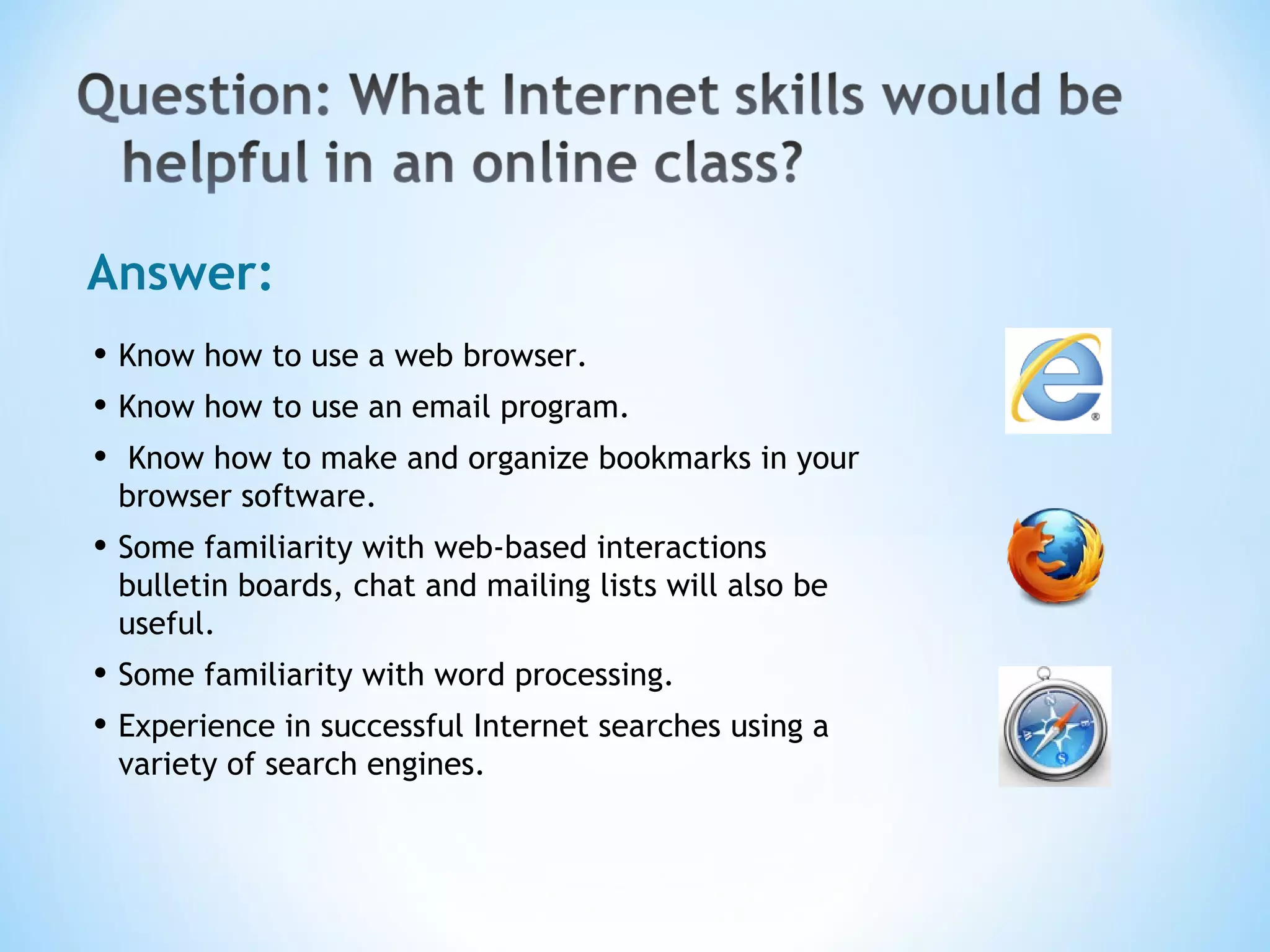 Answer: Know how to use a web browser.  Know how to use an email program. Know how to make and organize bookmarks in your browser software.  Some familiarity with web-based interactions bulletin boards, chat and mailing lists will also be useful.  Some familiarity with word processing.  Experience in successful Internet searches using a variety of search engines. 