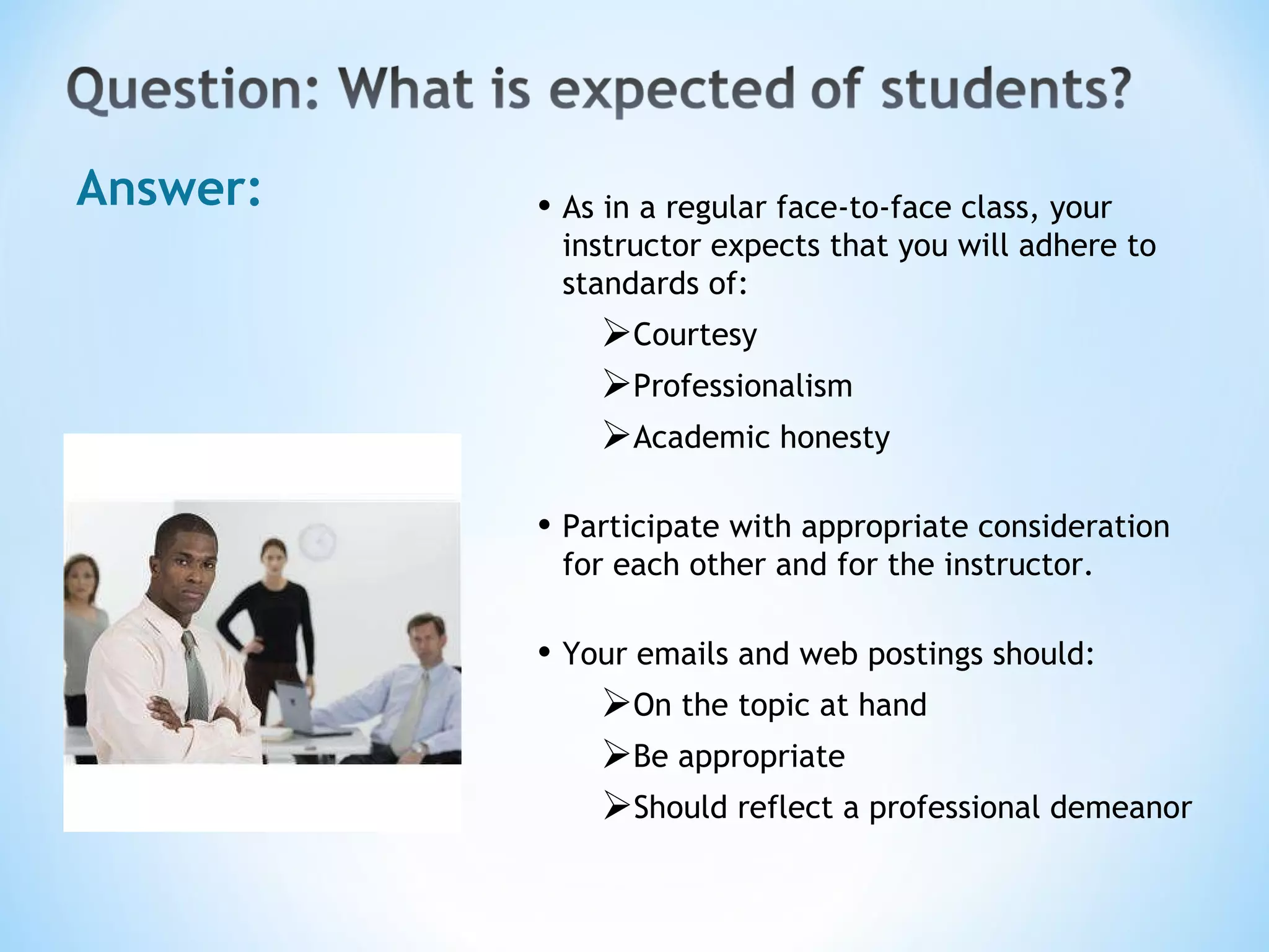 Answer: As in a regular face-to-face class, your instructor expects that you will adhere to standards of: Courtesy Professionalism Academic honesty Participate with appropriate consideration for each other and for the instructor.  Your emails and web postings should: On the topic at hand Be appropriate Should reflect a professional demeanor 
