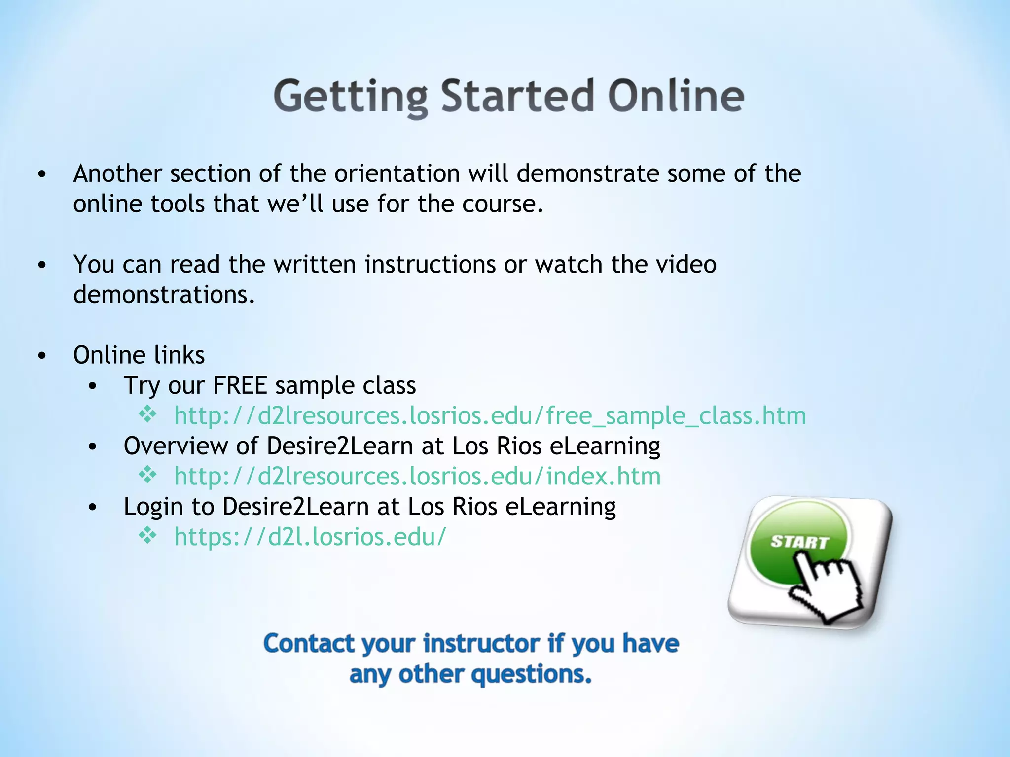 Another section of the orientation will demonstrate some of the online tools that we’ll use for the course. You can read the written instructions or watch the video demonstrations. Online links Try our FREE sample class http://d2lresources.losrios.edu/free_sample_class.htm Overview of Desire2Learn at Los Rios eLearning http://d2lresources.losrios.edu/index.htm Login to Desire2Learn at Los Rios eLearning https://d2l.losrios.edu/ 
