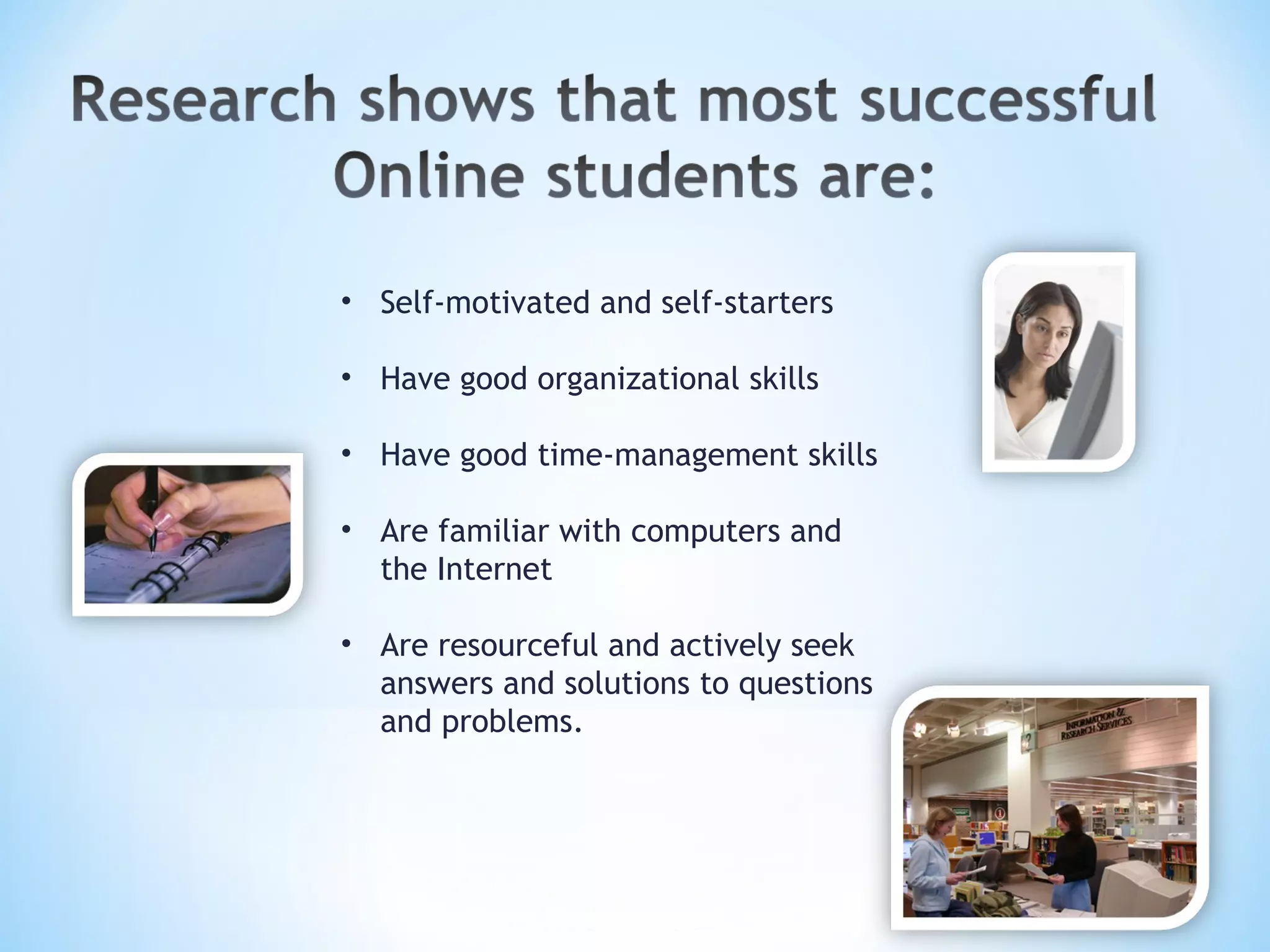 Self-motivated and self-starters Have good organizational skills Have good time-management skills Are familiar with computers and the Internet Are resourceful and actively seek answers and solutions to questions and problems.   