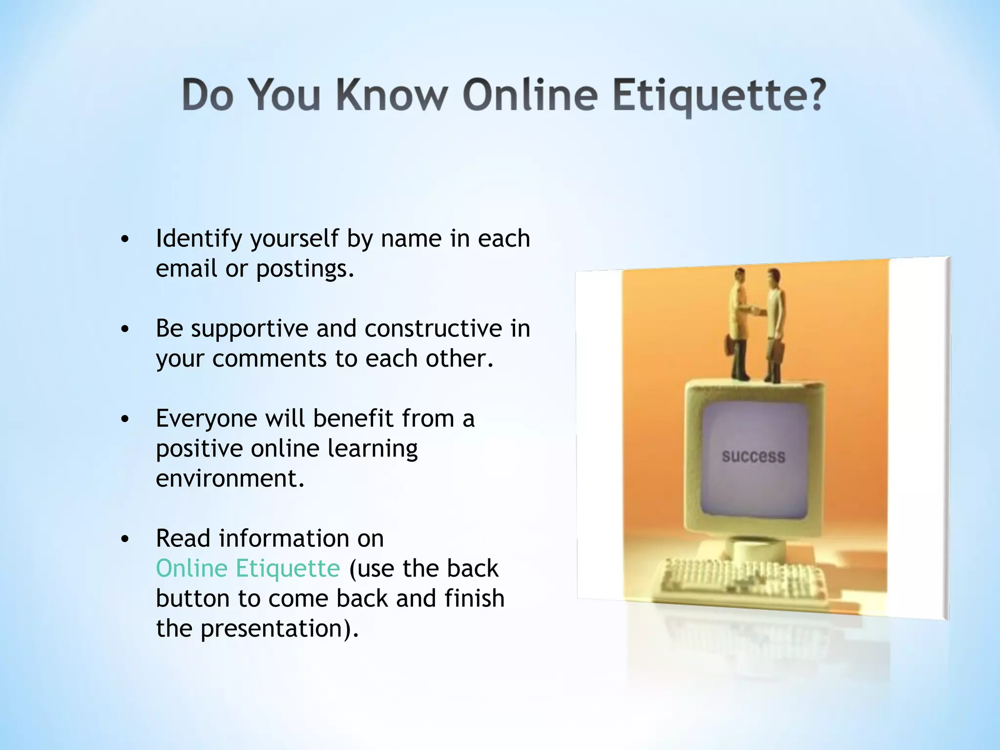 Identify yourself by name in each email or postings. Be supportive and constructive in your comments to each other. Everyone will benefit from a positive online learning environment. Read information on  Online Etiquette  (use the back button to come back and finish the presentation).  