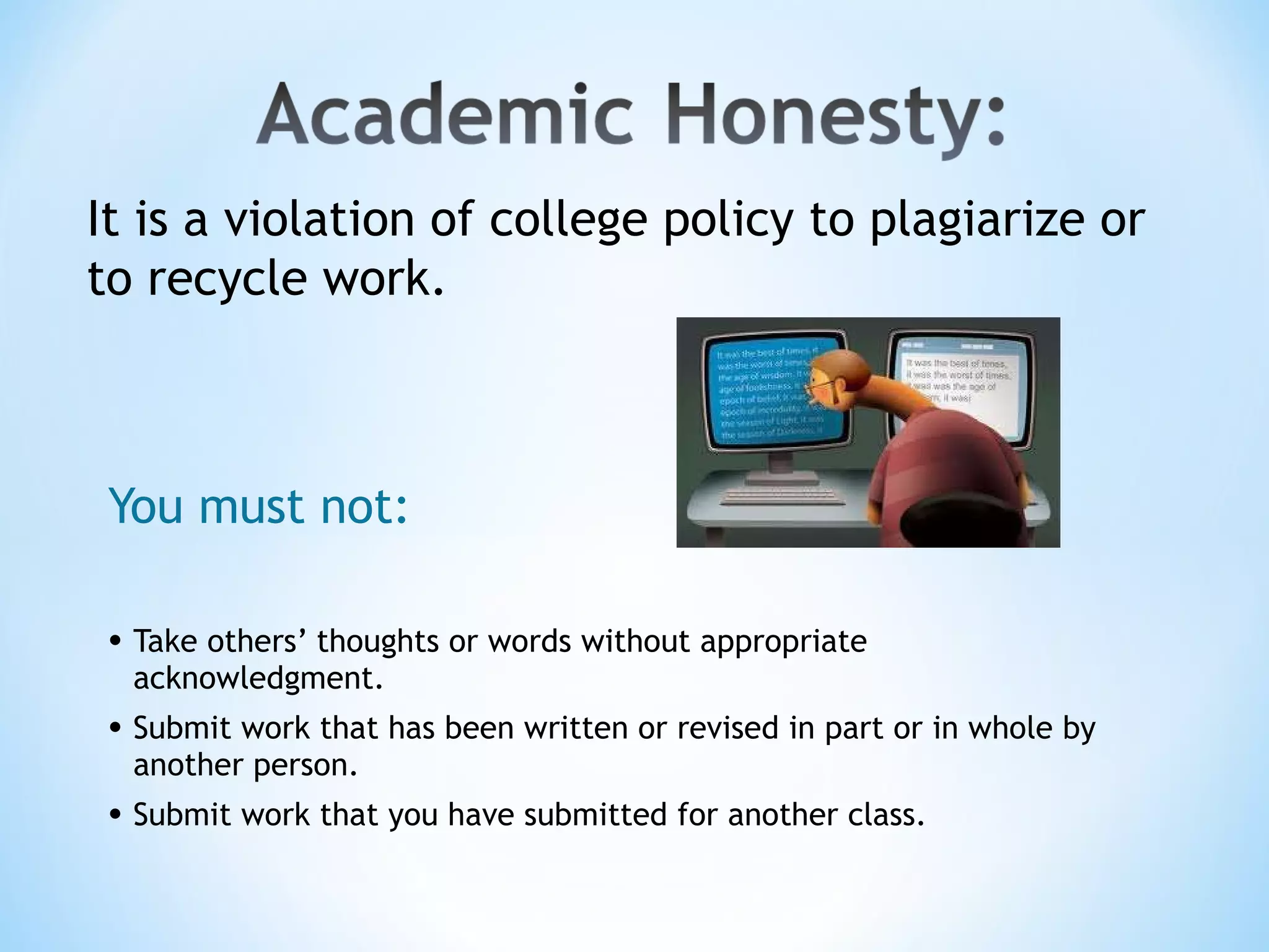 You must not: Take others’ thoughts or words without appropriate acknowledgment. Submit work that has been written or revised in part or in whole by another person. Submit work that you have submitted for another class. It is a violation of college policy to plagiarize or to recycle work. 