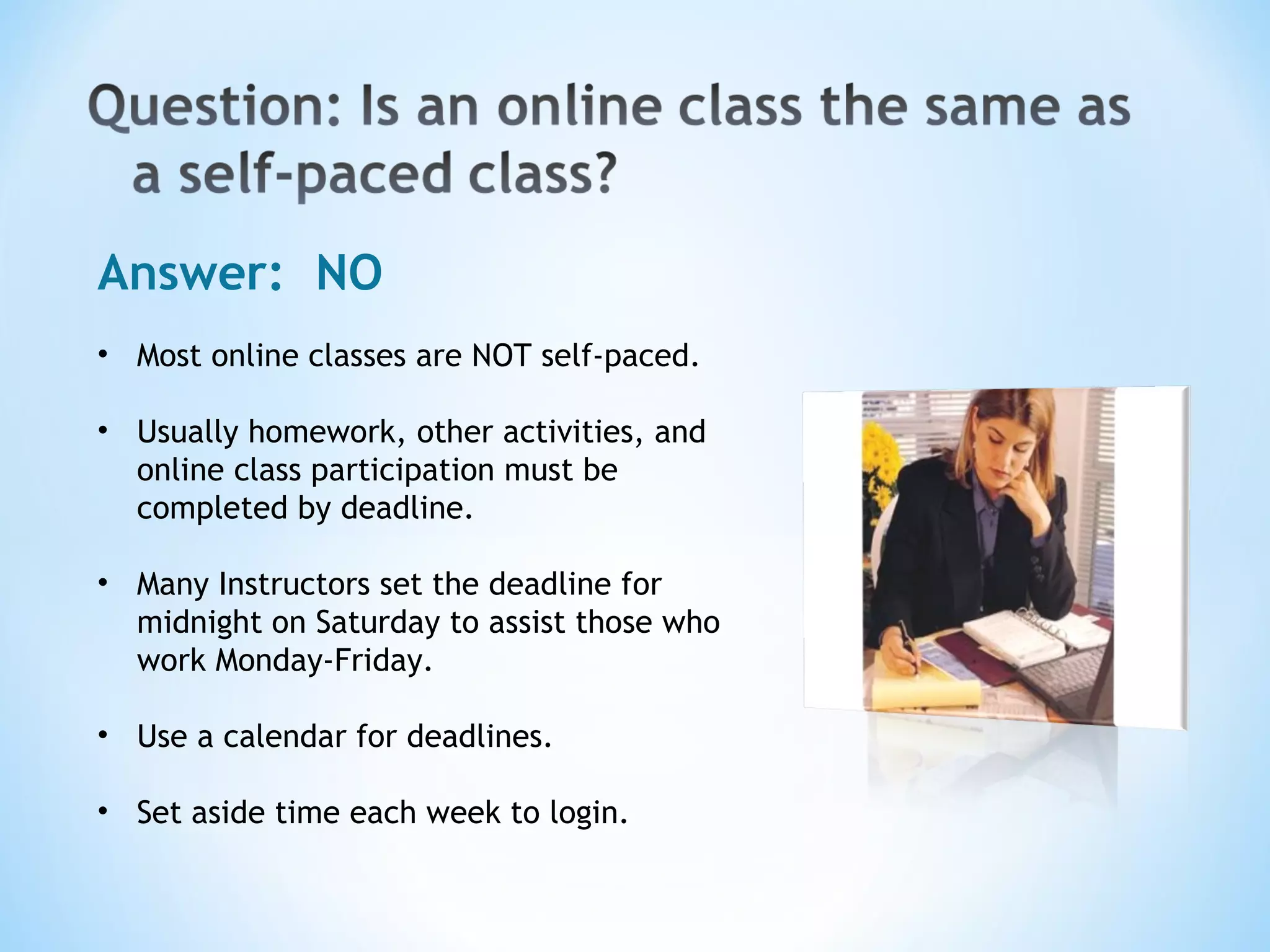 Answer:  NO Most online classes are NOT self-paced. Usually homework, other activities, and online class participation must be completed by deadline. Many Instructors set the deadline for midnight on Saturday to assist those who work Monday-Friday. Use a calendar for deadlines. Set aside time each week to login. 