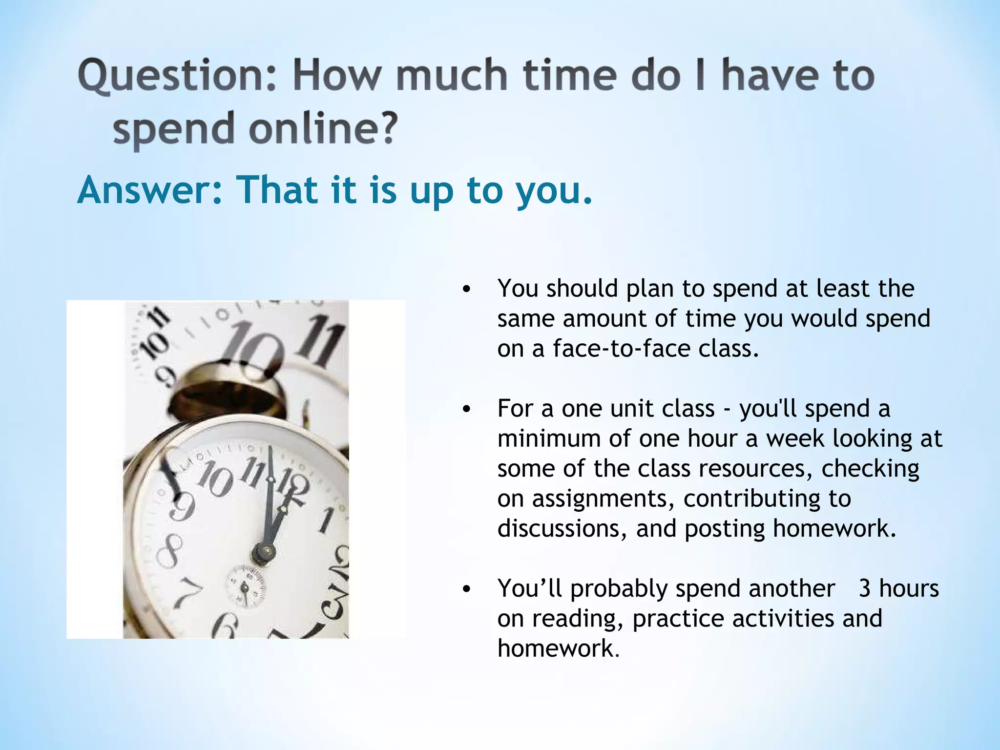 Answer: That it is up to you. You should plan to spend at least the same amount of time you would spend on a face-to-face class. For a one unit class - you'll spend a minimum of one hour a week looking at some of the class resources, checking on assignments, contributing to discussions, and posting homework. You’ll probably spend another  3 hours on reading, practice activities and homework .  