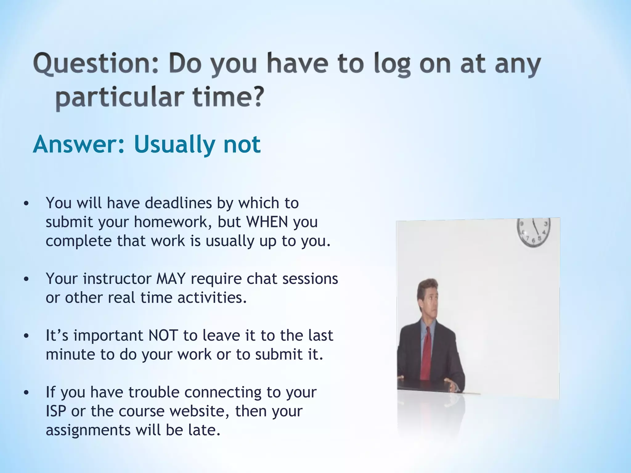 Answer: Usually not You will have deadlines by which to submit your homework, but WHEN you complete that work is usually up to you. Your instructor MAY require chat sessions or other real time activities. It’s important NOT to leave it to the last minute to do your work or to submit it. If you have trouble connecting to your ISP or the course website, then your assignments will be late.   
