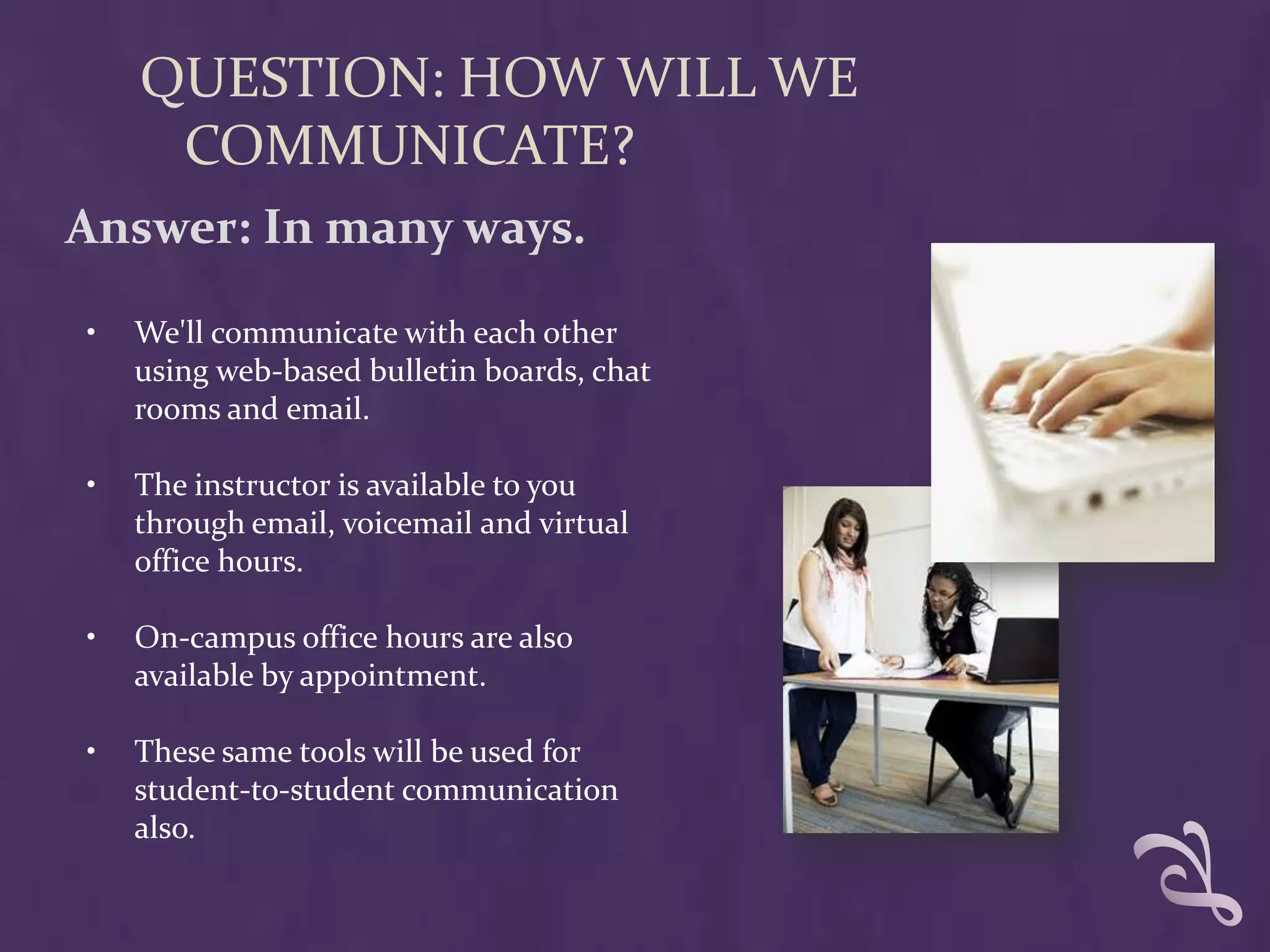 QUESTION: HOW WILL WE
     COMMUNICATE?
Answer: In many ways.

•   We'll communicate with each other
    using web-based bulletin boards, chat
    rooms and email.

•   The instructor is available to you
    through email, voicemail and virtual
    office hours.

•   On-campus office hours are also
    available by appointment.

•   These same tools will be used for
    student-to-student communication
    also.
 
